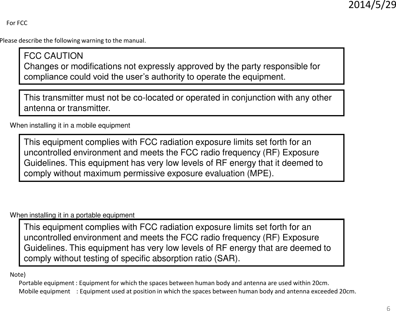 6 When installing it in a portable equipment When installing it in a mobile equipment Please describe the following warning to the manual. Note)   Portable equipment : Equipment for which the spaces between human body and antenna are used within 20cm.   Mobile equipment    : Equipment used at position in which the spaces between human body and antenna exceeded 20cm.   2014/5/29 FCC CAUTION Changes or modifications not expressly approved by the party responsible for compliance could void the user’s authority to operate the equipment. This transmitter must not be co-located or operated in conjunction with any other antenna or transmitter. This equipment complies with FCC radiation exposure limits set forth for an uncontrolled environment and meets the FCC radio frequency (RF) Exposure Guidelines. This equipment has very low levels of RF energy that it deemed to comply without maximum permissive exposure evaluation (MPE).  This equipment complies with FCC radiation exposure limits set forth for an uncontrolled environment and meets the FCC radio frequency (RF) Exposure Guidelines. This equipment has very low levels of RF energy that are deemed to comply without testing of specific absorption ratio (SAR). For FCC 