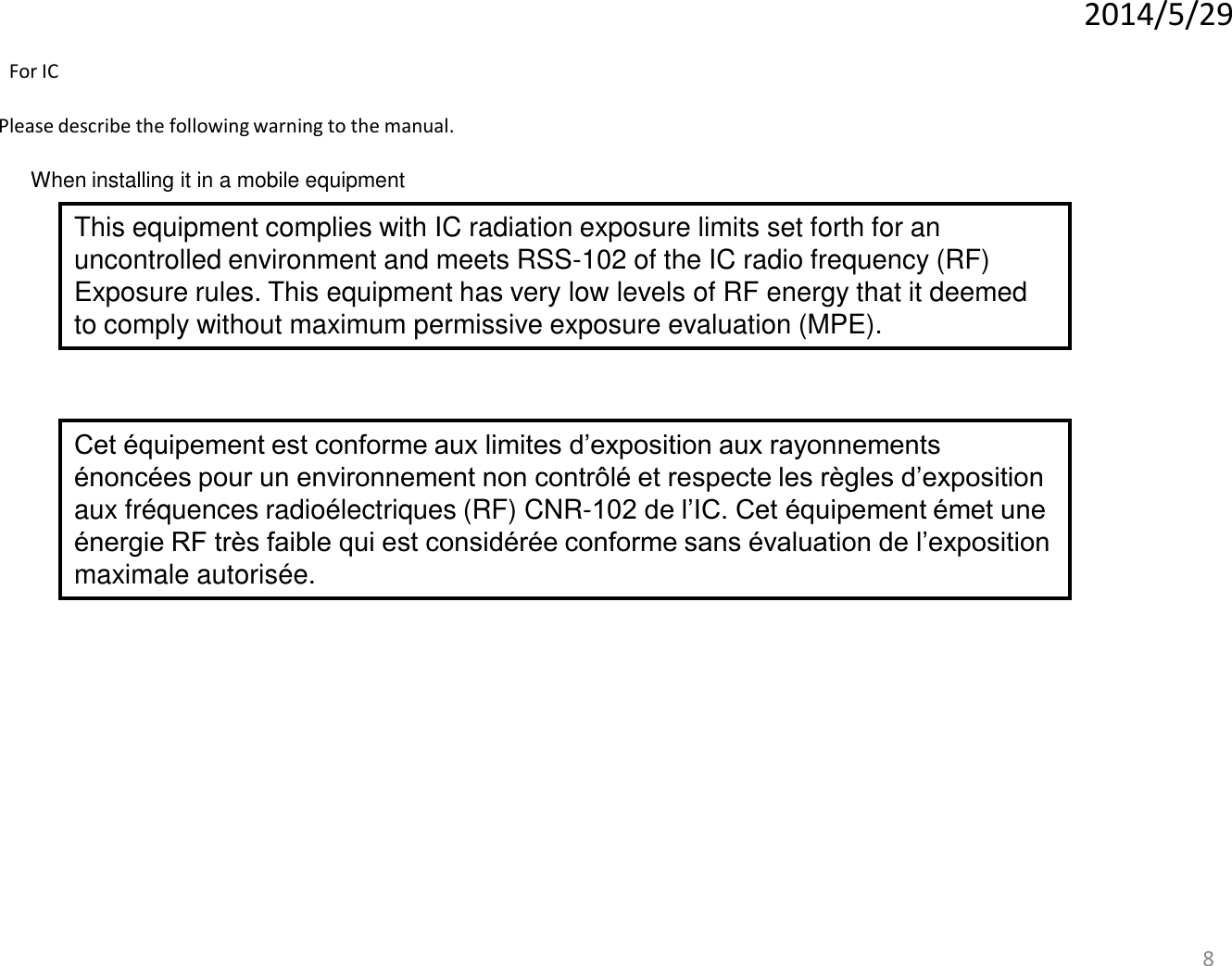 8 When installing it in a mobile equipment Please describe the following warning to the manual. 2014/5/29 This equipment complies with IC radiation exposure limits set forth for an uncontrolled environment and meets RSS-102 of the IC radio frequency (RF) Exposure rules. This equipment has very low levels of RF energy that it deemed to comply without maximum permissive exposure evaluation (MPE).  For IC Cet équipement est conforme aux limites d’exposition aux rayonnements énoncées pour un environnement non contrôlé et respecte les règles d’exposition aux fréquences radioélectriques (RF) CNR-102 de l’IC. Cet équipement émet une énergie RF très faible qui est considérée conforme sans évaluation de l’exposition maximale autorisée.  
