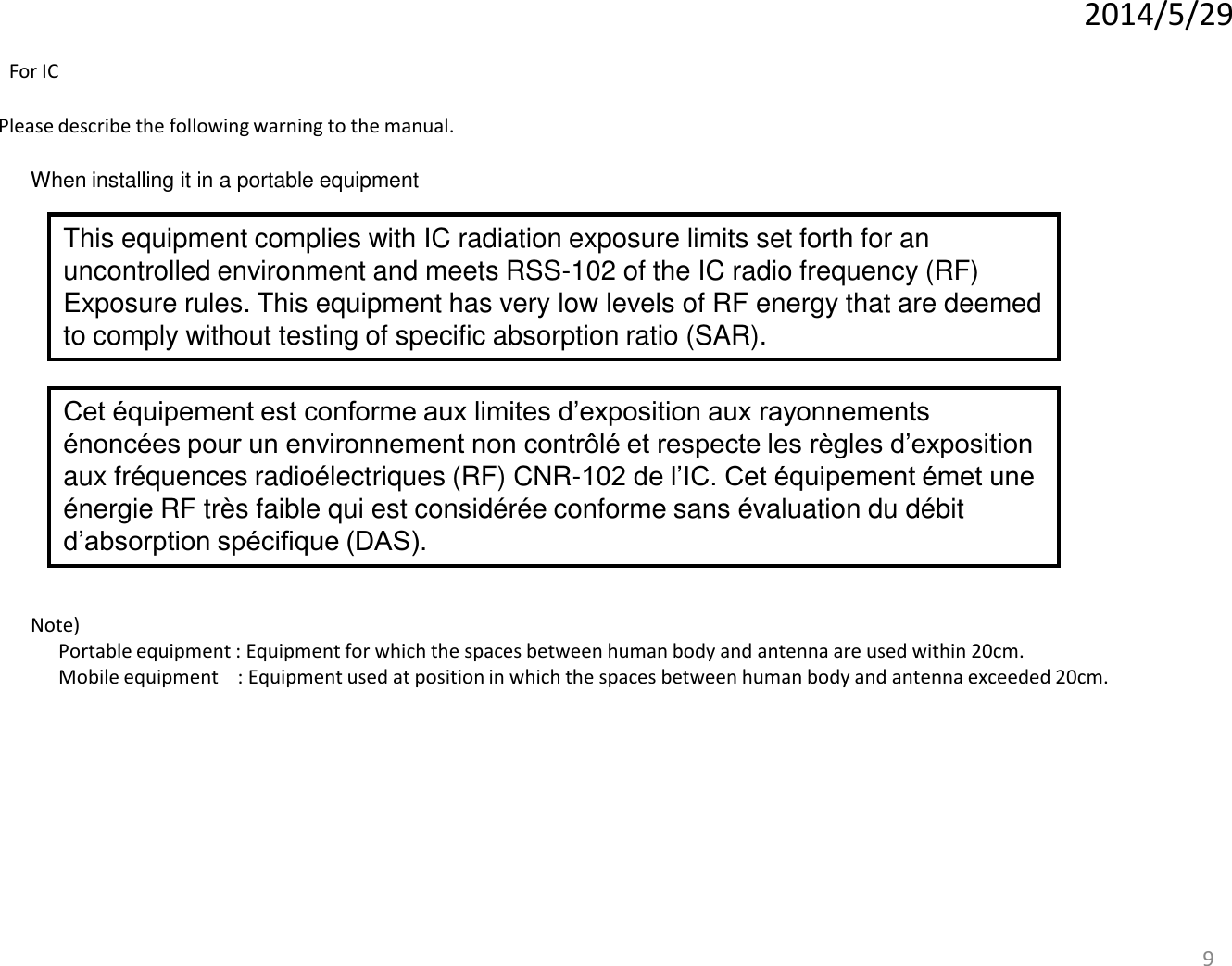 9 When installing it in a portable equipment Please describe the following warning to the manual. Note)   Portable equipment : Equipment for which the spaces between human body and antenna are used within 20cm.   Mobile equipment    : Equipment used at position in which the spaces between human body and antenna exceeded 20cm.   2014/5/29 This equipment complies with IC radiation exposure limits set forth for an uncontrolled environment and meets RSS-102 of the IC radio frequency (RF) Exposure rules. This equipment has very low levels of RF energy that are deemed to comply without testing of specific absorption ratio (SAR). For IC Cet équipement est conforme aux limites d’exposition aux rayonnements énoncées pour un environnement non contrôlé et respecte les règles d’exposition aux fréquences radioélectriques (RF) CNR-102 de l’IC. Cet équipement émet une énergie RF très faible qui est considérée conforme sans évaluation du débit d’absorption spécifique (DAS). 