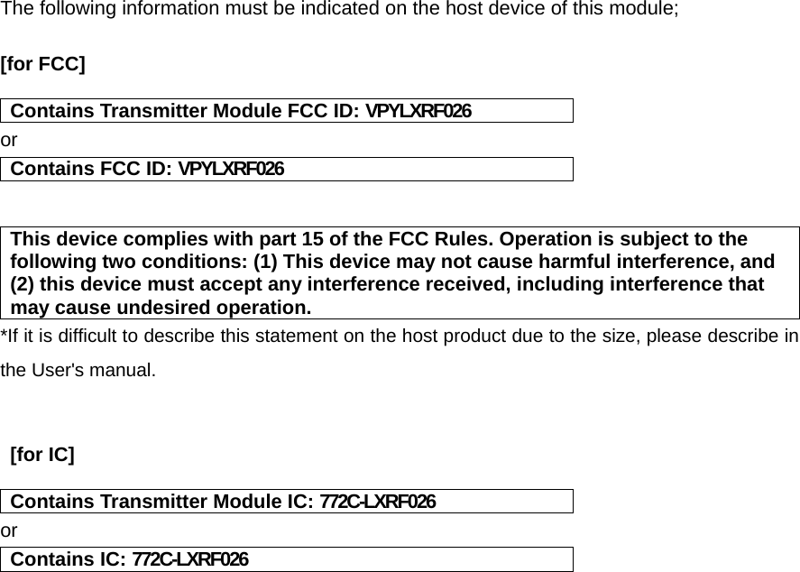 The following information must be indicated on the host device of this module;  [for FCC]    Contains Transmitter Module FCC ID: VPYLXRF026 or Contains FCC ID: VPYLXRF026   This device complies with part 15 of the FCC Rules. Operation is subject to the following two conditions: (1) This device may not cause harmful interference, and (2) this device must accept any interference received, including interference that may cause undesired operation. *If it is difficult to describe this statement on the host product due to the size, please describe in the User&apos;s manual.    [for IC]   Contains Transmitter Module IC: 772C-LXRF026 or Contains IC: 772C-LXRF026    