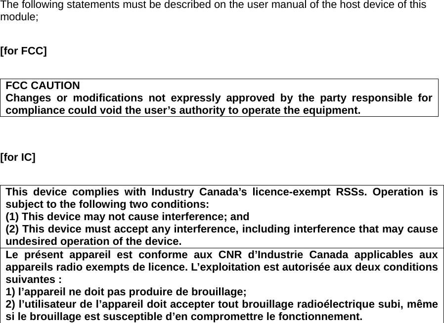 The following statements must be described on the user manual of the host device of this module;  [for FCC]      FCC CAUTION Changes or modifications not expressly approved by the party responsible for compliance could void the user’s authority to operate the equipment.   [for IC]      This device complies with Industry Canada’s licence-exempt RSSs. Operation is subject to the following two conditions: (1) This device may not cause interference; and   (2) This device must accept any interference, including interference that may cause undesired operation of the device. Le présent appareil est conforme aux CNR d’Industrie Canada applicables aux appareils radio exempts de licence. L’exploitation est autorisée aux deux conditions suivantes : 1) l’appareil ne doit pas produire de brouillage; 2) l’utilisateur de l’appareil doit accepter tout brouillage radioélectrique subi, même si le brouillage est susceptible d’en compromettre le fonctionnement.    