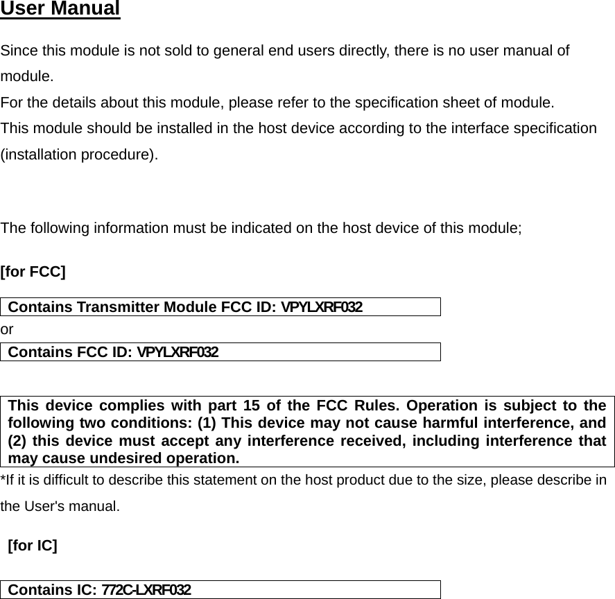  User Manual   Since this module is not sold to general end users directly, there is no user manual of module.  For the details about this module, please refer to the specification sheet of module.   This module should be installed in the host device according to the interface specification (installation procedure).    The following information must be indicated on the host device of this module;  [for FCC]   Contains Transmitter Module FCC ID: VPYLXRF032 or Contains FCC ID: VPYLXRF032   This device complies with part 15 of the FCC Rules. Operation is subject to the following two conditions: (1) This device may not cause harmful interference, and (2) this device must accept any interference received, including interference that may cause undesired operation. *If it is difficult to describe this statement on the host product due to the size, please describe in the User&apos;s manual.   [for IC]   Contains IC: 772C-LXRF032    