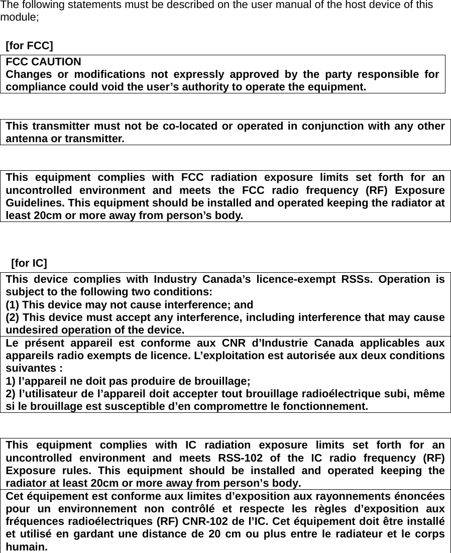 The following statements must be described on the user manual of the host device of this module;   [for FCC]   FCC CAUTION Changes or modifications not expressly approved by the party responsible for compliance could void the user’s authority to operate the equipment.   This transmitter must not be co-located or operated in conjunction with any other antenna or transmitter.   This equipment complies with FCC radiation exposure limits set forth for an uncontrolled environment and meets the FCC radio frequency (RF) Exposure Guidelines. This equipment should be installed and operated keeping the radiator at least 20cm or more away from person’s body.    [for IC]   This device complies with Industry Canada’s licence-exempt RSSs. Operation is subject to the following two conditions: (1) This device may not cause interference; and   (2) This device must accept any interference, including interference that may cause undesired operation of the device. Le présent appareil est conforme aux CNR d’Industrie Canada applicables aux appareils radio exempts de licence. L’exploitation est autorisée aux deux conditions suivantes : 1) l’appareil ne doit pas produire de brouillage; 2) l’utilisateur de l’appareil doit accepter tout brouillage radioélectrique subi, même si le brouillage est susceptible d’en compromettre le fonctionnement.   This equipment complies with IC radiation exposure limits set forth for an uncontrolled environment and meets RSS-102 of the IC radio frequency (RF) Exposure rules. This equipment should be installed and operated keeping the radiator at least 20cm or more away from person’s body.     Cet équipement est conforme aux limites d’exposition aux rayonnements énoncées pour un environnement non contrôlé et respecte les règles d’exposition aux fréquences radioélectriques (RF) CNR-102 de l’IC. Cet équipement doit être installé et utilisé en gardant une distance de 20 cm ou plus entre le radiateur et le corps humain.   