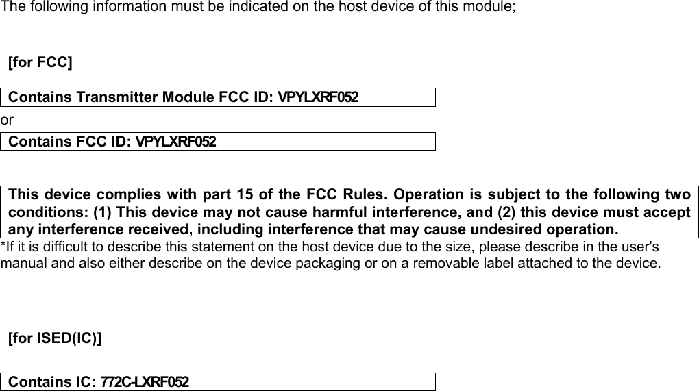 The following information must be indicated on the host device of this module;     [for FCC]    Contains Transmitter Module FCC ID: VPYLXRF052 or Contains FCC  ID: VPYLXRF052   This device complies with part 15 of the FCC Rules. Operation is subject to the following two conditions: (1) This device may not cause harmful interference, and (2) this device must accept any interference received, including interference that may cause undesired operation. *If it is difficult to describe this statement on the host device due to the size, please describe in the user&apos;s manual and also either describe on the device packaging or on a removable label attached to the device.      [for ISED(IC)]    Contains IC: 772C-LXRF052    