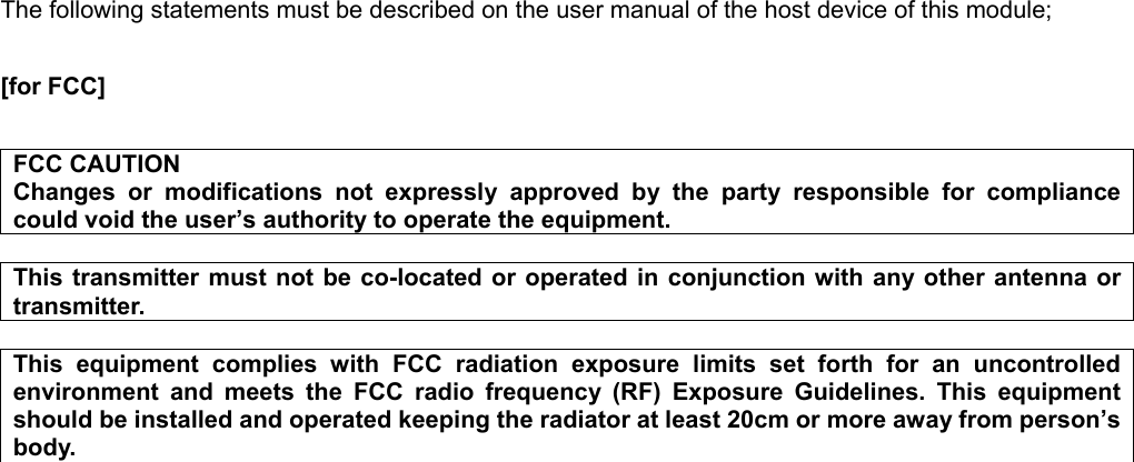 The following statements must be described on the user manual of the host device of this module;  [for FCC]      FCC CAUTION Changes  or  modifications  not  expressly  approved  by  the  party  responsible  for  compliance could void the user’s authority to operate the equipment.  This transmitter  must not be  co-located or  operated in  conjunction with any other  antenna or transmitter.  This  equipment  complies  with  FCC  radiation  exposure  limits  set  forth  for  an  uncontrolled environment  and  meets  the  FCC  radio  frequency  (RF)  Exposure  Guidelines.  This  equipment should be installed and operated keeping the radiator at least 20cm or more away from person’s body.    