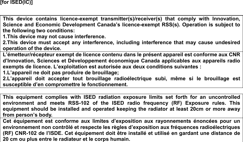  [for ISED(IC)]     This  device  contains  licence-exempt  transmitter(s)/receiver(s)  that  comply  with  Innovation, Science and Economic Development Canada’s licence-exempt RSS(s). Operation is subject to the following two conditions: 1.This device may not cause interference. 2.This  device  must  accept  any  interference,  including  interference  that  may  cause  undesired operation of the device. L’émetteur/récepteur exempt de licence contenu dans le présent appareil est conforme aux CNR d’Innovation, Sciences et Développement économique Canada applicables aux appareils radio exempts de licence. L’exploitation est autorisée aux deux conditions suivantes : 1.L’appareil ne doit pas produire de brouillage; 2.L’appareil  doit  accepter  tout  brouillage  radioélectrique  subi,  même  si  le  brouillage  est susceptible d’en compromettre le fonctionnement.  This  equipment  complies  with  ISED  radiation  exposure  limits  set  forth  for  an  uncontrolled environment  and  meets  RSS-102  of  the  ISED  radio  frequency  (RF)  Exposure  rules.  This equipment should  be installed  and operated  keeping the  radiator at  least 20cm  or  more away from person’s body.     Cet  équipement  est  conforme  aux  limites  d’exposition  aux  rayonnements  énoncées  pour  un environnement non contrôlé et respecte les règles d’exposition aux fréquences radioélectriques (RF) CNR-102 de l’ISDE. Cet équipement doit être installé et utilisé en gardant une distance de 20 cm ou plus entre le radiateur et le corps humain.    