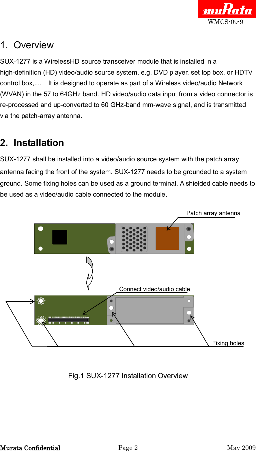  WMCS-09-9 Murata Confidential  Page 2  May 2009 1.  Overview SUX-1277 is a WirelessHD source transceiver module that is installed in a high-definition (HD) video/audio source system, e.g. DVD player, set top box, or HDTV control box,....    It is designed to operate as part of a Wireless video/audio Network (WVAN) in the 57 to 64GHz band. HD video/audio data input from a video connector is re-processed and up-converted to 60 GHz-band mm-wave signal, and is transmitted via the patch-array antenna.    2.  Installation SUX-1277 shall be installed into a video/audio source system with the patch array antenna facing the front of the system. SUX-1277 needs to be grounded to a system ground. Some fixing holes can be used as a ground terminal. A shielded cable needs to be used as a video/audio cable connected to the module.                  Patch array antenna                                        Connect video/audio cable                                                                Fixing holes   Fig.1 SUX-1277 Installation Overview 