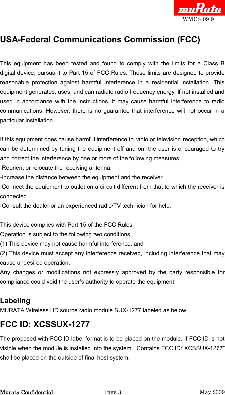  WMCS-09-9 Murata Confidential  Page 3  May 2009 USA-Federal Communications Commission (FCC)  This  equipment  has  been  tested  and  found  to  comply  with  the  limits  for  a  Class  B digital device, pursuant to Part 15 of FCC Rules. These limits are designed to provide reasonable  protection  against  harmful  interference  in  a  residential  installation.  This equipment generates, uses, and can radiate radio frequency energy. If not installed and used  in  accordance  with  the  instructions,  it  may  cause  harmful  interference  to  radio communications.  However,  there  is no  guarantee  that  interference  will  not occur  in  a particular installation.  If this equipment does cause harmful interference to radio or television reception, which can be determined by tuning the equipment off and on, the user is encouraged to try and correct the interference by one or more of the following measures: -Reorient or relocate the receiving antenna. -Increase the distance between the equipment and the receiver. -Connect the equipment to outlet on a circuit different from that to which the receiver is connected. -Consult the dealer or an experienced radio/TV technician for help.  This device complies with Part 15 of the FCC Rules. Operation is subject to the following two conditions: (1) This device may not cause harmful interference, and (2) This device must accept any interference received, including interference that may cause undesired operation. Any  changes  or  modifications  not  expressly  approved  by  the  party  responsible  for compliance could void the user‟s authority to operate the equipment.  Labeling   MURATA Wireless HD source radio module SUX-1277 labeled as below.   FCC ID: XCSSUX-1277   The proposed with FCC ID label format is to be placed on the module. If FCC ID is not visible when the module is installed into the system, “Contains FCC ID: XCSSUX-1277” shall be placed on the outside of final host system.  