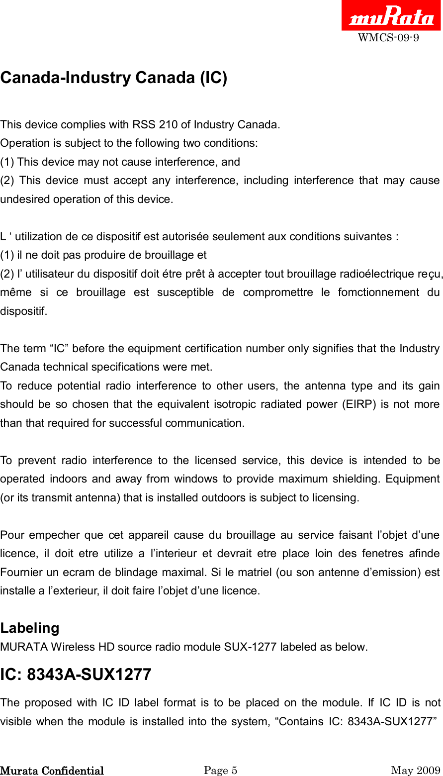  WMCS-09-9 Murata Confidential  Page 5  May 2009 Canada-Industry Canada (IC)  This device complies with RSS 210 of Industry Canada. Operation is subject to the following two conditions: (1) This device may not cause interference, and (2)  This  device  must  accept  any  interference,  including  interference  that  may  cause undesired operation of this device.  L „ utilization de ce dispositif est autorisée seulement aux conditions suivantes : (1) il ne doit pas produire de brouillage et (2) l‟ utilisateur du dispositif doit étre prêt à accepter tout brouillage radioélectrique reçu, même  si  ce  brouillage  est  susceptible  de  compromettre  le  fomctionnement  du dispositif.  The term “IC” before the equipment certification number only signifies that the Industry Canada technical specifications were met. To  reduce  potential  radio  interference  to  other  users,  the  antenna  type  and  its  gain should  be  so  chosen  that  the  equivalent  isotropic  radiated power  (EIRP) is  not  more than that required for successful communication.  To  prevent  radio  interference  to  the  licensed  service,  this  device  is  intended  to  be operated  indoors  and  away from  windows  to provide  maximum  shielding.  Equipment (or its transmit antenna) that is installed outdoors is subject to licensing.  Pour  empecher  que  cet  appareil  cause  du  brouillage  au  service  faisant  l‟objet  d‟une licence,  il  doit  etre  utilize  a  l‟interieur  et  devrait  etre  place  loin  des  fenetres  afinde Fournier un ecram de blindage maximal. Si le matriel (ou son antenne d‟emission) est installe a l‟exterieur, il doit faire l‟objet d‟une licence.  Labeling   MURATA Wireless HD source radio module SUX-1277 labeled as below.   IC: 8343A-SUX1277   The  proposed  with  IC  ID  label  format  is  to  be  placed  on  the  module.  If  IC  ID  is  not visible when the module  is installed into the system, “Contains  IC: 8343A-SUX1277” 