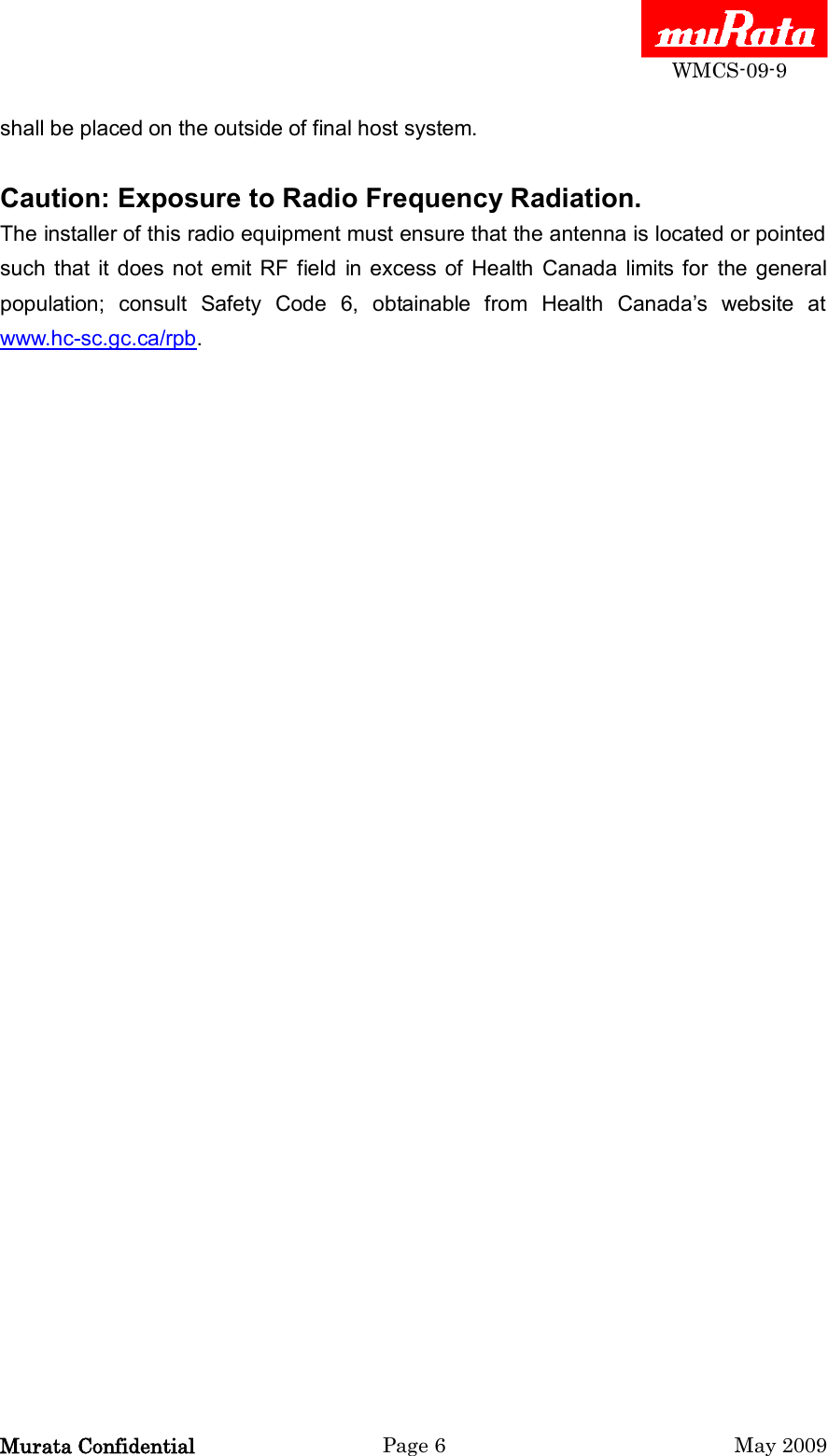  WMCS-09-9 Murata Confidential  Page 6  May 2009 shall be placed on the outside of final host system.  Caution: Exposure to Radio Frequency Radiation. The installer of this radio equipment must ensure that the antenna is located or pointed such  that  it  does not  emit  RF  field  in excess of  Health  Canada  limits for  the  general population;  consult  Safety  Code  6,  obtainable  from  Health  Canada‟s  website  at www.hc-sc.gc.ca/rpb.  