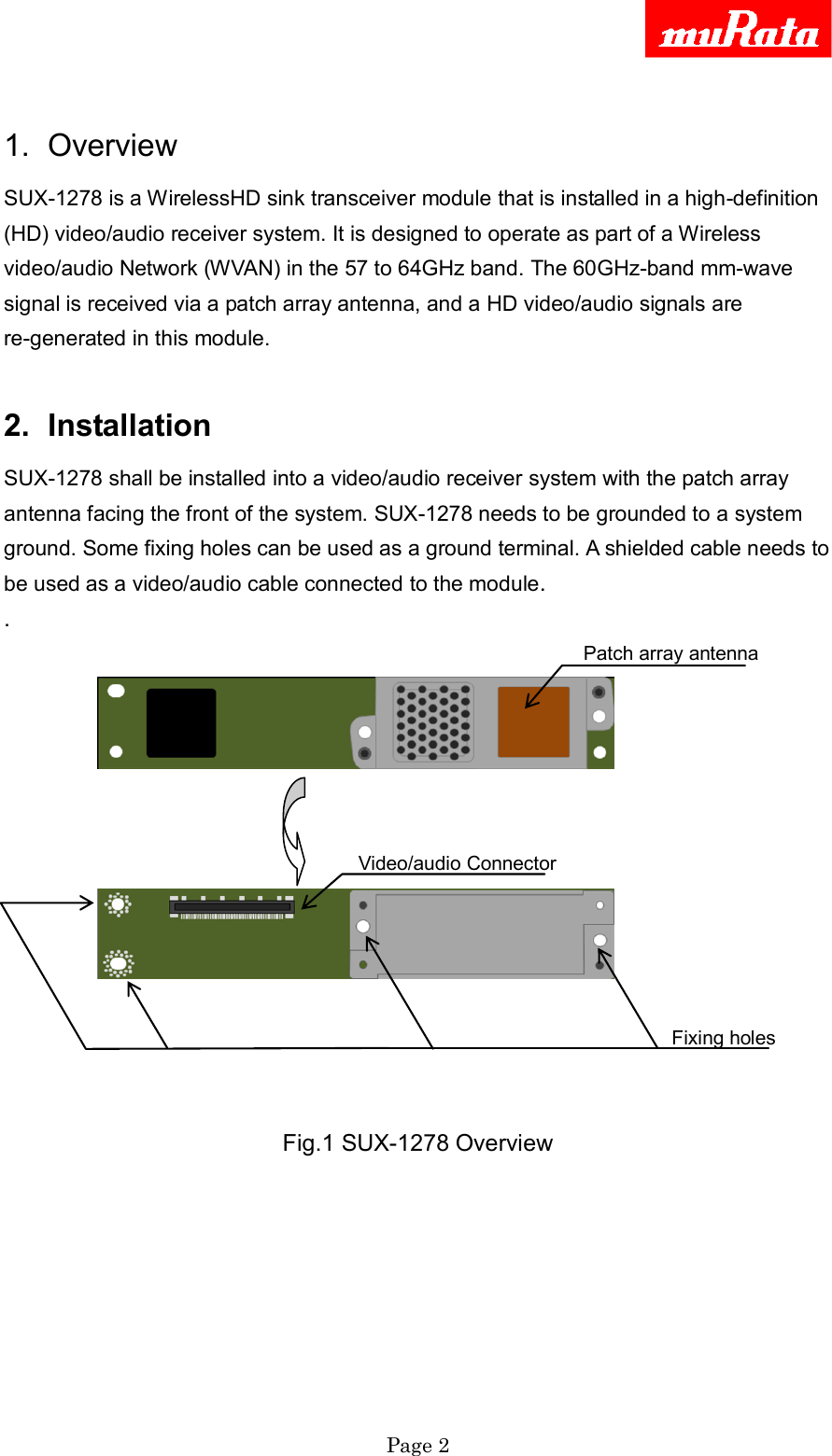     Page 2   1.  Overview SUX-1278 is a WirelessHD sink transceiver module that is installed in a high-definition (HD) video/audio receiver system. It is designed to operate as part of a Wireless video/audio Network (WVAN) in the 57 to 64GHz band. The 60GHz-band mm-wave signal is received via a patch array antenna, and a HD video/audio signals are re-generated in this module.  2.  Installation SUX-1278 shall be installed into a video/audio receiver system with the patch array antenna facing the front of the system. SUX-1278 needs to be grounded to a system ground. Some fixing holes can be used as a ground terminal. A shielded cable needs to be used as a video/audio cable connected to the module. .               Patch array antenna                Video/audio Connector                                                    Fixing holes   Fig.1 SUX-1278 Overview 