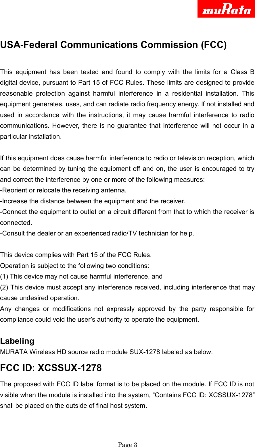     Page 3   USA-Federal Communications Commission (FCC)  This  equipment  has  been  tested  and  found  to  comply  with  the  limits  for  a  Class  B digital device, pursuant to Part 15 of FCC Rules. These limits are designed to provide reasonable  protection  against  harmful  interference  in  a  residential  installation.  This equipment generates, uses, and can radiate radio frequency energy. If not installed and used  in  accordance  with  the  instructions,  it  may  cause  harmful  interference  to  radio communications.  However,  there  is no  guarantee  that  interference  will not  occur  in  a particular installation.  If this equipment does cause harmful interference to radio or television reception, which can be  determined by tuning the equipment off and on, the user is encouraged to try and correct the interference by one or more of the following measures: -Reorient or relocate the receiving antenna. -Increase the distance between the equipment and the receiver. -Connect the equipment to outlet on a circuit different from that to which the receiver is connected. -Consult the dealer or an experienced radio/TV technician for help.  This device complies with Part 15 of the FCC Rules. Operation is subject to the following two conditions: (1) This device may not cause harmful interference, and (2) This device must accept any interference received, including interference that may cause undesired operation. Any  changes  or  modifications  not  expressly  approved  by  the  party  responsible  for compliance could void the user‟s authority to operate the equipment.  Labeling   MURATA Wireless HD source radio module SUX-1278 labeled as below.   FCC ID: XCSSUX-1278   The proposed with FCC ID label format is to be placed on the module. If FCC ID is not visible when the module is installed into the system, “Contains FCC ID: XCSSUX-1278” shall be placed on the outside of final host system.  