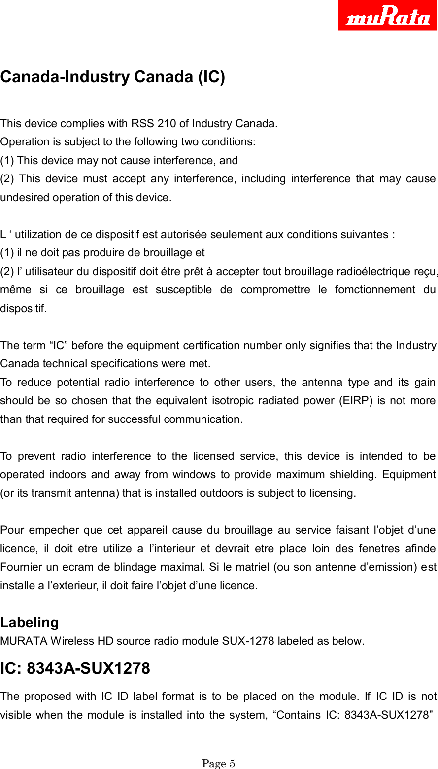     Page 5   Canada-Industry Canada (IC)  This device complies with RSS 210 of Industry Canada. Operation is subject to the following two conditions: (1) This device may not cause interference, and (2)  This  device  must  accept  any  interference,  including  interference  that  may  cause undesired operation of this device.  L „ utilization de ce dispositif est autorisée seulement aux conditions suivantes : (1) il ne doit pas produire de brouillage et (2) l‟ utilisateur du dispositif doit étre prêt à accepter tout brouillage radioélectrique reçu, même  si  ce  brouillage  est  susceptible  de  compromettre  le  fomctionnement  du dispositif.  The term “IC” before the equipment certification number only signifies that the Industry Canada technical specifications were met. To  reduce  potential  radio  interference  to  other  users,  the  antenna  type  and  its  gain should  be  so  chosen  that  the  equivalent  isotropic radiated power  (EIRP)  is  not  more than that required for successful communication.  To  prevent  radio  interference  to  the  licensed  service,  this  device  is  intended  to  be operated  indoors  and away from  windows  to provide  maximum shielding.  Equipment (or its transmit antenna) that is installed outdoors is subject to licensing.  Pour  empecher  que  cet  appareil  cause  du  brouillage  au  service  faisant  l‟objet  d‟une licence,  il  doit  etre  utilize  a  l‟interieur  et  devrait  etre  place  loin  des  fenetres  afinde Fournier un ecram de blindage maximal. Si le matriel (ou son antenne d‟emission) est installe a l‟exterieur, il doit faire l‟objet d‟une licence.  Labeling   MURATA Wireless HD source radio module SUX-1278 labeled as below.   IC: 8343A-SUX1278   The  proposed  with  IC  ID  label  format  is  to  be  placed  on  the  module.  If  IC  ID  is  not visible when the  module is installed into  the system, “Contains  IC: 8343A-SUX1278” 