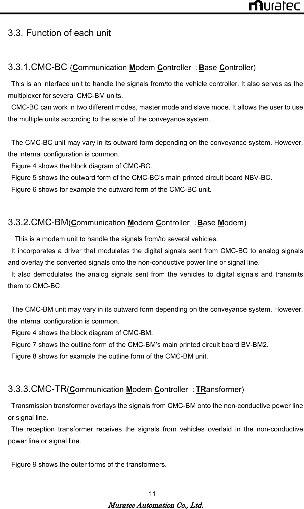   Muratec Automation Co., Ltd.Muratec Automation Co., Ltd.Muratec Automation Co., Ltd.Muratec Automation Co., Ltd.    11  3.3. Function of each unit  3.3.1. CMC-BC (Communication Modem Controller  ：Base Controller)   This is an interface unit to handle the signals from/to the vehicle controller. It also serves as the multiplexer for several CMC-BM units.   CMC-BC can work in two different modes, master mode and slave mode. It allows the user to use the multiple units according to the scale of the conveyance system.        The CMC-BC unit may vary in its outward form depending on the conveyance system. However, the internal configuration is common.   Figure 4 shows the block diagram of CMC-BC.   Figure 5 shows the outward form of the CMC-BC&rsquo;s main printed circuit board NBV-BC.   Figure 6 shows for example the outward form of the CMC-BC unit.  3.3.2. CMC-BM(Communication Modem Controller  ：Base Modem)    This is a modem unit to handle the signals from/to several vehicles.   It incorporates a  driver that modulates the digital signals sent from CMC-BC to analog  signals and overlay the converted signals onto the non-conductive power line or signal line.   It  also  demodulates  the  analog  signals  sent  from  the  vehicles  to  digital  signals  and  transmits them to CMC-BC.    The CMC-BM unit may vary in its outward form depending on the conveyance system. However, the internal configuration is common.   Figure 4 shows the block diagram of CMC-BM.   Figure 7 shows the outline form of the CMC-BM&rsquo;s main printed circuit board BV-BM2.   Figure 8 shows for example the outline form of the CMC-BM unit.  3.3.3. CMC-TR(Communication Modem Controller  ：TRansformer)   Transmission transformer overlays the signals from CMC-BM onto the non-conductive power line or signal line.   The  reception  transformer  receives  the  signals  from  vehicles  overlaid  in  the  non-conductive power line or signal line.    Figure 9 shows the outer forms of the transformers. 