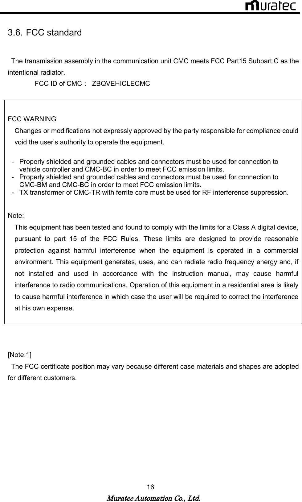   Muratec Automation Co., Ltd.Muratec Automation Co., Ltd.Muratec Automation Co., Ltd.Muratec Automation Co., Ltd.    16  3.6. FCC standard    The transmission assembly in the communication unit CMC meets FCC Part15 Subpart C as the intentional radiator.       FCC ID of CMC：  ZBQVEHICLECMC   FCC WARNING Changes or modifications not expressly approved by the party responsible for compliance could void the user&rsquo;s authority to operate the equipment.  -  Properly shielded and grounded cables and connectors must be used for connection to vehicle controller and CMC-BC in order to meet FCC emission limits. -  Properly shielded and grounded cables and connectors must be used for connection to CMC-BM and CMC-BC in order to meet FCC emission limits. -  TX transformer of CMC-TR with ferrite core must be used for RF interference suppression.  Note:   This equipment has been tested and found to comply with the limits for a Class A digital device, pursuant  to  part  15  of  the  FCC  Rules.  These  limits  are  designed  to  provide  reasonable protection  against  harmful  interference  when  the  equipment  is  operated  in  a  commercial environment. This equipment generates, uses, and can radiate radio frequency energy and, if not  installed  and  used  in  accordance  with  the  instruction  manual,  may  cause  harmful interference to radio communications. Operation of this equipment in a residential area is likely to cause harmful interference in which case the user will be required to correct the interference at his own expense.    [Note.1]   The FCC certificate position may vary because different case materials and shapes are adopted for different customers.   