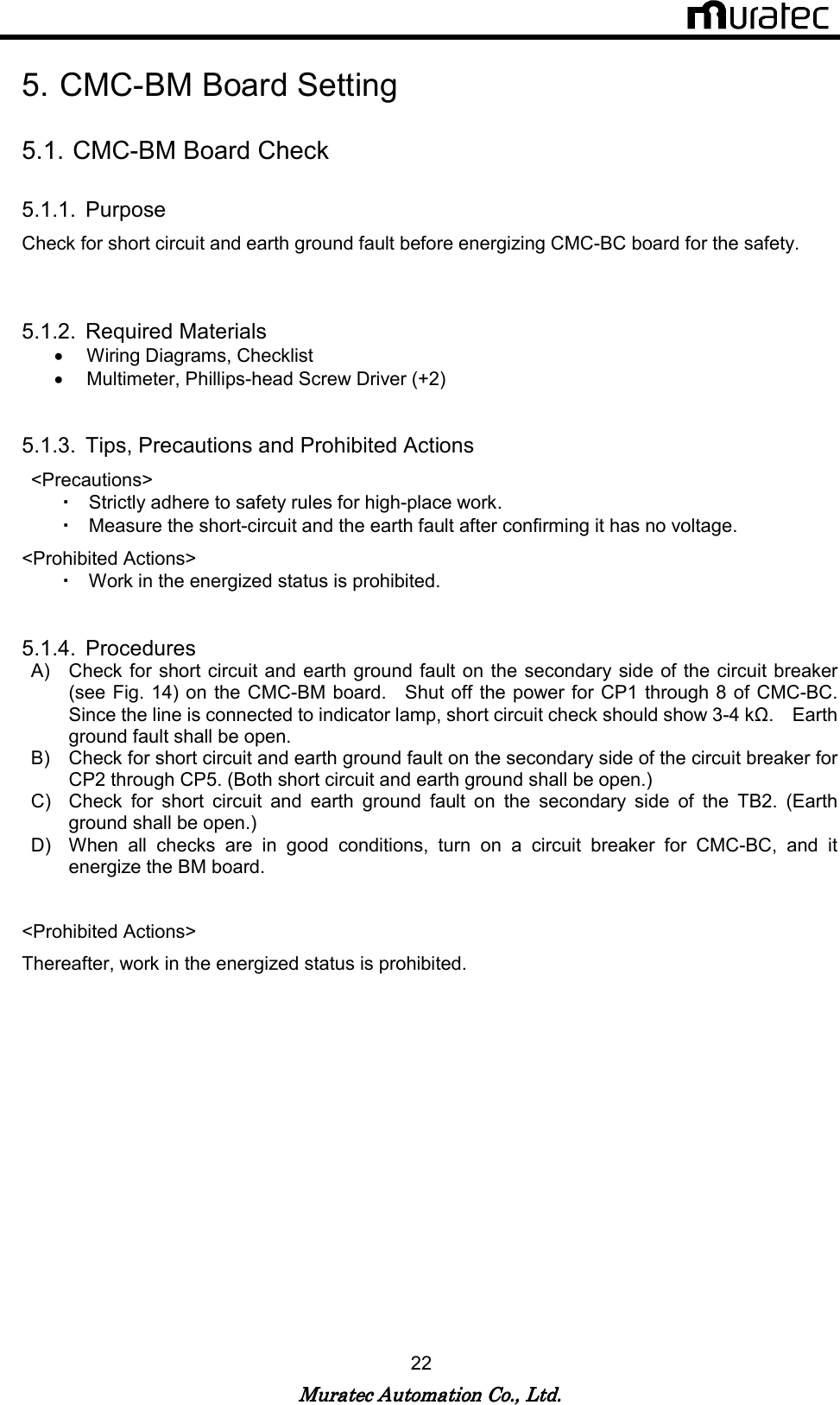  Muratec Automation Co., Ltd.Muratec Automation Co., Ltd.Muratec Automation Co., Ltd.Muratec Automation Co., Ltd.    22  5. CMC-BM Board Setting  5.1. CMC-BM Board Check  5.1.1.  Purpose Check for short circuit and earth ground fault before energizing CMC-BC board for the safety.       5.1.2.  Required Materials &bull;  Wiring Diagrams, Checklist   &bull;  Multimeter, Phillips-head Screw Driver (+2)   5.1.3.  Tips, Precautions and Prohibited Actions <Precautions> ・ Strictly adhere to safety rules for high-place work. ・ Measure the short-circuit and the earth fault after confirming it has no voltage. <Prohibited Actions>   ・ Work in the energized status is prohibited.     5.1.4.  Procedures A)  Check for short circuit and earth ground  fault on the secondary side  of the circuit breaker (see Fig. 14) on the CMC-BM board.    Shut off the power for CP1  through 8 of CMC-BC.   Since the line is connected to indicator lamp, short circuit check should show 3-4 kΩ.    Earth ground fault shall be open. B)  Check for short circuit and earth ground fault on the secondary side of the circuit breaker for CP2 through CP5. (Both short circuit and earth ground shall be open.) C)  Check  for  short  circuit  and  earth  ground  fault  on  the  secondary  side  of  the  TB2.  (Earth ground shall be open.) D)  When  all  checks  are  in  good  conditions,  turn  on  a  circuit  breaker  for  CMC-BC,  and  it energize the BM board.  <Prohibited Actions>   Thereafter, work in the energized status is prohibited.   