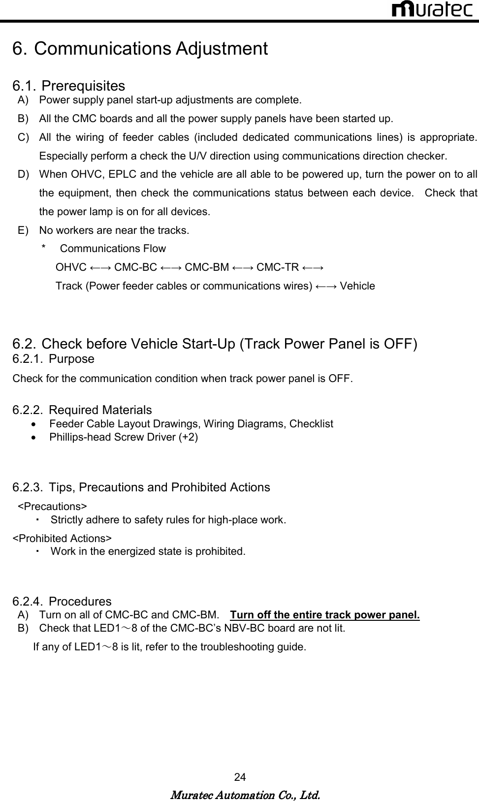   Muratec Automation Co., Ltd.Muratec Automation Co., Ltd.Muratec Automation Co., Ltd.Muratec Automation Co., Ltd.    24  6. Communications Adjustment  6.1. Prerequisites A)  Power supply panel start-up adjustments are complete. B)  All the CMC boards and all the power supply panels have been started up. C)  All  the  wiring  of  feeder  cables  (included  dedicated  communications  lines)  is  appropriate.   Especially perform a check the U/V direction using communications direction checker.     D)  When OHVC, EPLC and the vehicle are all able to be powered up, turn the power on to all the equipment, then check the communications status  between  each  device.    Check  that the power lamp is on for all devices. E)  No workers are near the tracks. *  Communications Flow OHVC &larr;&rarr; CMC-BC &larr;&rarr; CMC-BM &larr;&rarr; CMC-TR &larr;&rarr; Track (Power feeder cables or communications wires) &larr;&rarr; Vehicle   6.2. Check before Vehicle Start-Up (Track Power Panel is OFF) 6.2.1.  Purpose Check for the communication condition when track power panel is OFF.  6.2.2.  Required Materials &bull;  Feeder Cable Layout Drawings, Wiring Diagrams, Checklist   &bull;  Phillips-head Screw Driver (+2)   6.2.3.  Tips, Precautions and Prohibited Actions <Precautions> ・ Strictly adhere to safety rules for high-place work. <Prohibited Actions>   ・ Work in the energized state is prohibited.     6.2.4.  Procedures A)  Turn on all of CMC-BC and CMC-BM.    Turn off the entire track power panel. B)  Check that LED1～8 of the CMC-BC&rsquo;s NBV-BC board are not lit. If any of LED1～8 is lit, refer to the troubleshooting guide.  