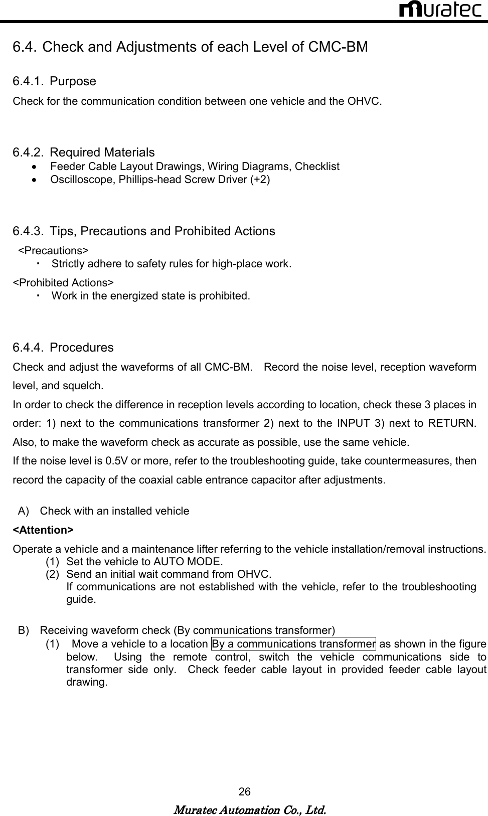   Muratec Automation Co., Ltd.Muratec Automation Co., Ltd.Muratec Automation Co., Ltd.Muratec Automation Co., Ltd.    26  6.4. Check and Adjustments of each Level of CMC-BM  6.4.1.  Purpose Check for the communication condition between one vehicle and the OHVC.   6.4.2.  Required Materials &bull;  Feeder Cable Layout Drawings, Wiring Diagrams, Checklist   &bull;  Oscilloscope, Phillips-head Screw Driver (+2)   6.4.3.  Tips, Precautions and Prohibited Actions <Precautions> ・ Strictly adhere to safety rules for high-place work. <Prohibited Actions>   ・ Work in the energized state is prohibited.     6.4.4.  Procedures Check and adjust the waveforms of all CMC-BM.    Record the noise level, reception waveform level, and squelch. In order to check the difference in reception levels according to location, check these 3 places in order:  1)  next  to  the  communications  transformer  2)  next  to  the  INPUT  3)  next  to  RETURN.   Also, to make the waveform check as accurate as possible, use the same vehicle. If the noise level is 0.5V or more, refer to the troubleshooting guide, take countermeasures, then record the capacity of the coaxial cable entrance capacitor after adjustments.  A)  Check with an installed vehicle <Attention> Operate a vehicle and a maintenance lifter referring to the vehicle installation/removal instructions. (1)  Set the vehicle to AUTO MODE. (2)  Send an initial wait command from OHVC. If communications are not established with the vehicle, refer to the troubleshooting guide.  B)  Receiving waveform check (By communications transformer) (1)    Move a vehicle to a location By a communications transformer as shown in the figure below.    Using  the  remote  control,  switch  the  vehicle  communications  side  to transformer  side  only.    Check  feeder  cable  layout  in  provided  feeder  cable  layout drawing.   
