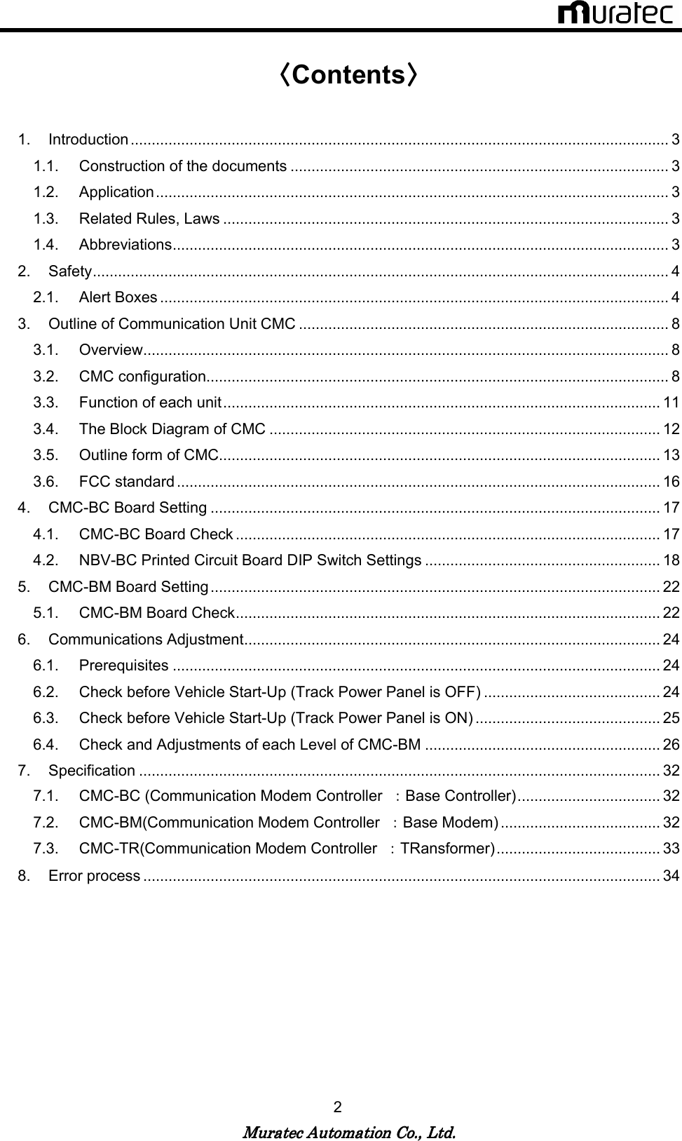   Muratec Automation Co., Ltd.Muratec Automation Co., Ltd.Muratec Automation Co., Ltd.Muratec Automation Co., Ltd.    2  〈〈〈〈Contents〉〉〉〉  1.  Introduction................................................................................................................................ 3 1.1.  Construction of the documents .......................................................................................... 3 1.2.  Application.......................................................................................................................... 3 1.3.  Related Rules, Laws .......................................................................................................... 3 1.4.  Abbreviations...................................................................................................................... 3 2.  Safety......................................................................................................................................... 4 2.1.  Alert Boxes ......................................................................................................................... 4 3.  Outline of Communication Unit CMC ........................................................................................ 8 3.1.  Overview............................................................................................................................. 8 3.2.  CMC configuration.............................................................................................................. 8 3.3.  Function of each unit........................................................................................................ 11 3.4.  The Block Diagram of CMC ............................................................................................. 12 3.5.  Outline form of CMC......................................................................................................... 13 3.6.  FCC standard ................................................................................................................... 16 4.  CMC-BC Board Setting ........................................................................................................... 17 4.1.  CMC-BC Board Check ..................................................................................................... 17 4.2.  NBV-BC Printed Circuit Board DIP Switch Settings ........................................................ 18 5.  CMC-BM Board Setting........................................................................................................... 22 5.1.  CMC-BM Board Check..................................................................................................... 22 6.  Communications Adjustment................................................................................................... 24 6.1.  Prerequisites .................................................................................................................... 24 6.2.  Check before Vehicle Start-Up (Track Power Panel is OFF) .......................................... 24 6.3.  Check before Vehicle Start-Up (Track Power Panel is ON) ............................................ 25 6.4.  Check and Adjustments of each Level of CMC-BM ........................................................ 26 7.  Specification ............................................................................................................................ 32 7.1.  CMC-BC (Communication Modem Controller  ：Base Controller).................................. 32 7.2.  CMC-BM(Communication Modem Controller  ：Base Modem) ...................................... 32 7.3.  CMC-TR(Communication Modem Controller  ：TRansformer)....................................... 33 8.  Error process ........................................................................................................................... 34   