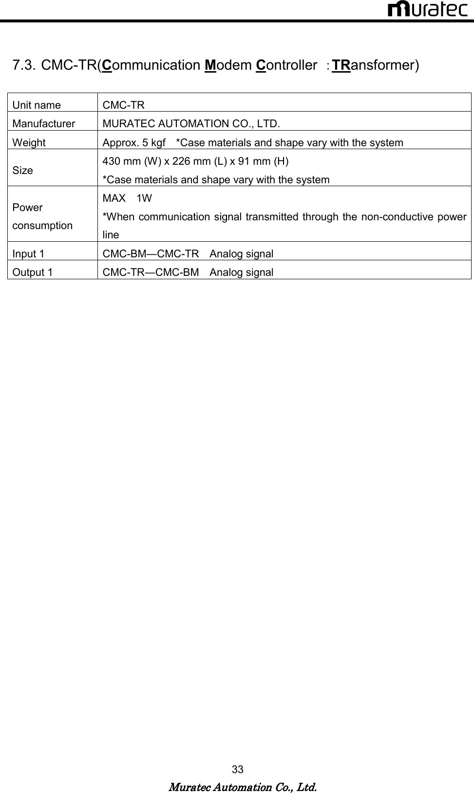   Muratec Automation Co., Ltd.Muratec Automation Co., Ltd.Muratec Automation Co., Ltd.Muratec Automation Co., Ltd.    33   7.3. CMC-TR(Communication Modem Controller  ：TRansformer)  Unit name  CMC-TR Manufacturer  MURATEC AUTOMATION CO., LTD. Weight  Approx. 5 kgf    *Case materials and shape vary with the system Size  430 mm (W) x 226 mm (L) x 91 mm (H)       *Case materials and shape vary with the system Power consumption MAX    1W     *When communication signal transmitted through the non-conductive power line Input 1  CMC-BM―CMC-TR    Analog signal Output 1  CMC-TR―CMC-BM    Analog signal  