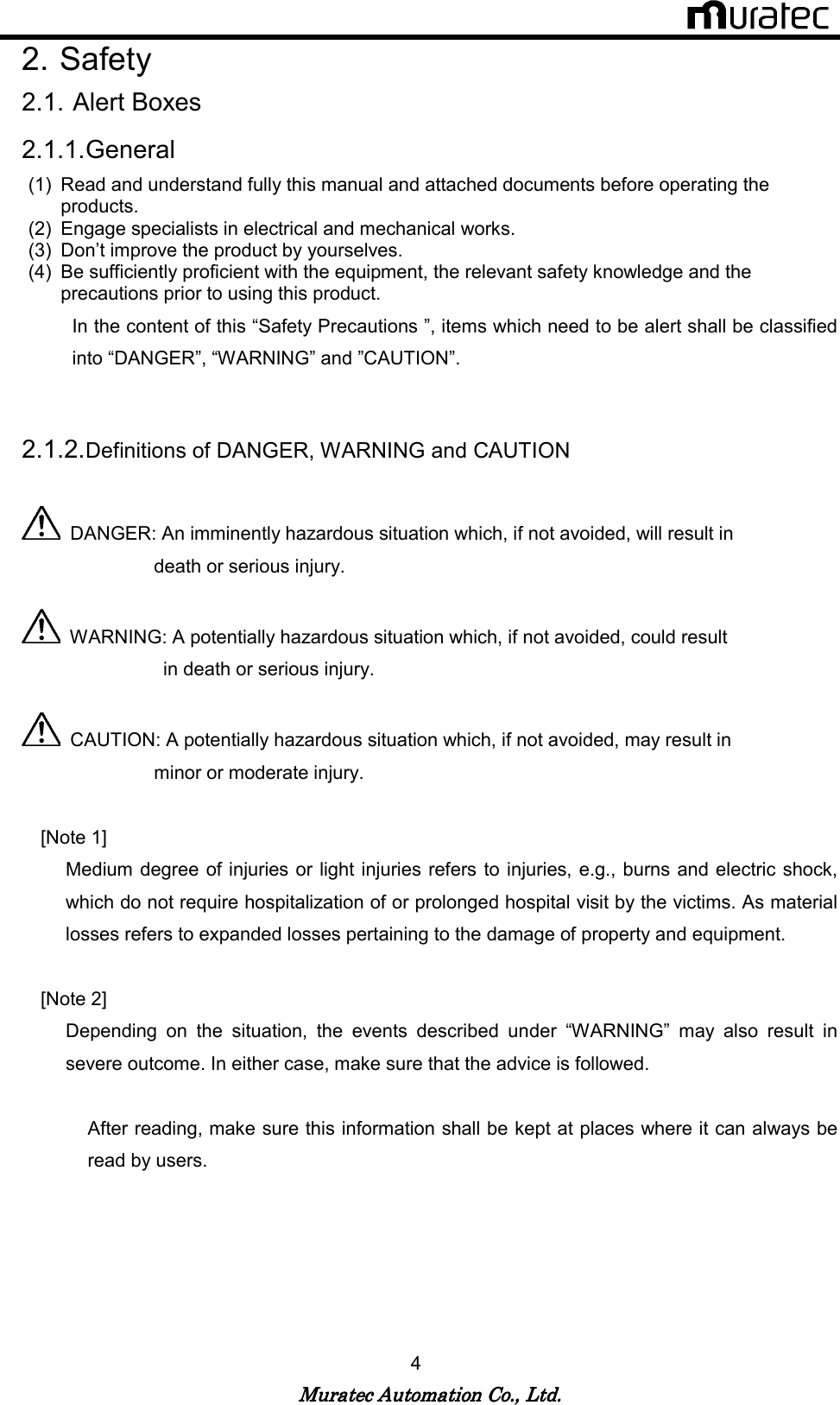   Muratec Automation Co., Ltd.Muratec Automation Co., Ltd.Muratec Automation Co., Ltd.Muratec Automation Co., Ltd.    4 2. Safety 2.1. Alert Boxes 2.1.1. General (1)  Read and understand fully this manual and attached documents before operating the products. (2)  Engage specialists in electrical and mechanical works. (3)  Don&rsquo;t improve the product by yourselves. (4)  Be sufficiently proficient with the equipment, the relevant safety knowledge and the precautions prior to using this product. In the content of this &ldquo;Safety Precautions &rdquo;, items which need to be alert shall be classified into &ldquo;DANGER&rdquo;, &ldquo;WARNING&rdquo; and &rdquo;CAUTION&rdquo;.  2.1.2. Definitions of DANGER, WARNING and CAUTION    DANGER: An imminently hazardous situation which, if not avoided, will result in                             death or serious injury.    WARNING: A potentially hazardous situation which, if not avoided, could result                                 in death or serious injury.    CAUTION: A potentially hazardous situation which, if not avoided, may result in                               minor or moderate injury.      [Note 1]   Medium degree of injuries or light injuries refers to injuries, e.g., burns and electric shock, which do not require hospitalization of or prolonged hospital visit by the victims. As material losses refers to expanded losses pertaining to the damage of property and equipment.      [Note 2]   Depending  on  the  situation,  the  events  described  under  &ldquo;WARNING&rdquo;  may  also  result  in severe outcome. In either case, make sure that the advice is followed.  After reading, make sure this information shall be kept at places where it can always be read by users.   
