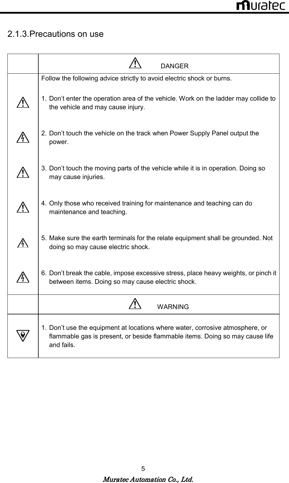   Muratec Automation Co., Ltd.Muratec Automation Co., Ltd.Muratec Automation Co., Ltd.Muratec Automation Co., Ltd.    5  2.1.3. Precautions on use               DANGER  Follow the following advice strictly to avoid electric shock or burns.   1. Don&rsquo;t enter the operation area of the vehicle. Work on the ladder may collide to the vehicle and may cause injury.    2. Don&rsquo;t touch the vehicle on the track when Power Supply Panel output the power.    3. Don&rsquo;t touch the moving parts of the vehicle while it is in operation. Doing so may cause injuries.    4. Only those who received training for maintenance and teaching can do maintenance and teaching.    5. Make sure the earth terminals for the relate equipment shall be grounded. Not doing so may cause electric shock.    6. Don&rsquo;t break the cable, impose excessive stress, place heavy weights, or pinch it between items. Doing so may cause electric shock.             WARNING   1. Don&rsquo;t use the equipment at locations where water, corrosive atmosphere, or flammable gas is present, or beside flammable items. Doing so may cause life and fails.   