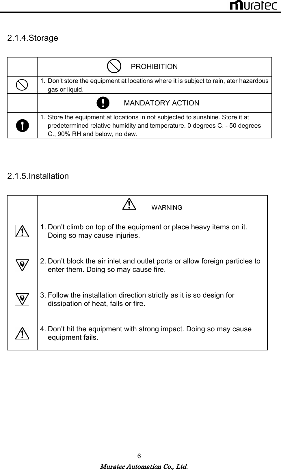   Muratec Automation Co., Ltd.Muratec Automation Co., Ltd.Muratec Automation Co., Ltd.Muratec Automation Co., Ltd.    6  2.1.4. Storage   PROHIBITION  1. Don&rsquo;t store the equipment at locations where it is subject to rain, ater hazardous gas or liquid.          MANDATORY ACTION  1. Store the equipment at locations in not subjected to sunshine. Store it at predetermined relative humidity and temperature. 0 degrees C. - 50 degrees C., 90% RH and below, no dew.   2.1.5. Installation             WARNING   1. Don&rsquo;t climb on top of the equipment or place heavy items on it. Doing so may cause injuries.    2. Don&rsquo;t block the air inlet and outlet ports or allow foreign particles to enter them. Doing so may cause fire.    3. Follow the installation direction strictly as it is so design for dissipation of heat, fails or fire.    4. Don&rsquo;t hit the equipment with strong impact. Doing so may cause equipment fails.     