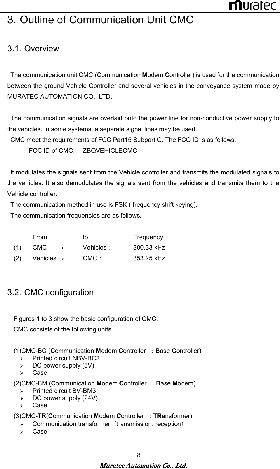   Muratec Automation Co., Ltd.Muratec Automation Co., Ltd.Muratec Automation Co., Ltd.Muratec Automation Co., Ltd.    8 3. Outline of Communication Unit CMC  3.1. Overview    The communication unit CMC (Communication Modem Controller) is used for the communication between the ground Vehicle Controller and several vehicles in the conveyance system made by MURATEC AUTOMATION CO., LTD.    The communication signals are overlaid onto the power line for non-conductive power supply to the vehicles. In some systems, a separate signal lines may be used.   CMC meet the requirements of FCC Part15 Subpart C. The FCC ID is as follows. FCC ID of CMC:    ZBQVEHICLECMC    It modulates the signals sent from the Vehicle controller and transmits the modulated signals to the  vehicles.  It  also  demodulates  the signals  sent from  the  vehicles  and  transmits  them  to  the Vehicle controller.   The communication method in use is FSK ( frequency shift keying).   The communication frequencies are as follows.        From    to    Frequency (1)  CMC       &rarr;  Vehicles：    300.33 kHz     (2)  Vehicles &rarr;  CMC：    353.25 kHz       3.2. CMC configuration      Figures 1 to 3 show the basic configuration of CMC.     CMC consists of the following units.  (1)CMC-BC (Communication Modem Controller  ：Base Controller)  Printed circuit NBV-BC2  DC power supply (5V)  Case (2)CMC-BM (Communication Modem Controller  ：Base Modem)  Printed circuit BV-BM3  DC power supply (24V)  Case (3)CMC-TR(Communication Modem Controller  ：TRansformer)  Communication transformer（transmission, reception）  Case      