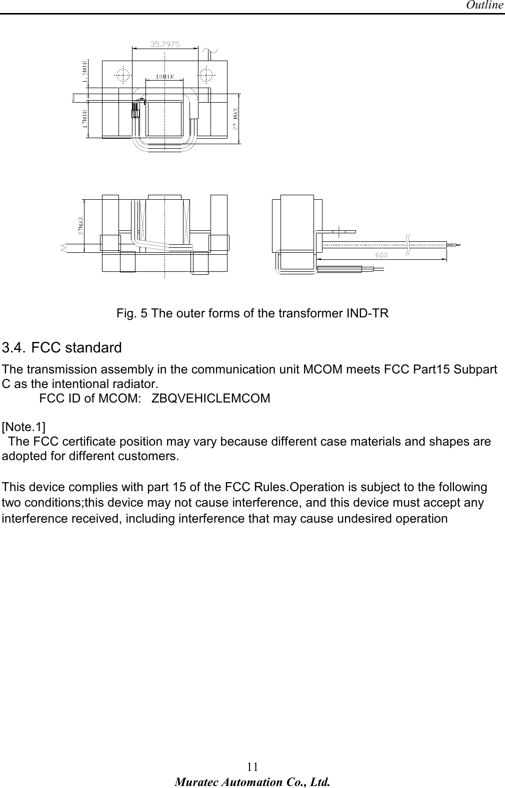 Outline 11 Muratec Automation Co., Ltd.      Fig. 5 The outer forms of the transformer IND-TR 3.4. FCC standard The transmission assembly in the communication unit MCOM meets FCC Part15 Subpart C as the intentional radiator.       FCC ID of MCOM:   ZBQVEHICLEMCOM  [Note.1]   The FCC certificate position may vary because different case materials and shapes are adopted for different customers.    This device complies with part 15 of the FCC Rules.Operation is subject to the following two conditions;this device may not cause interference, and this device must accept any interference received, including interference that may cause undesired operation    