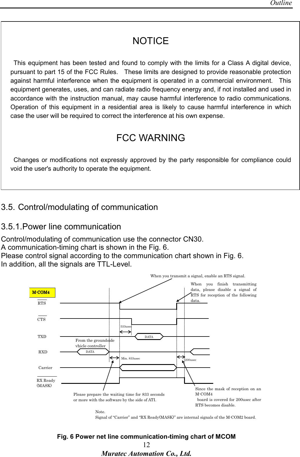 Outline 12 Muratec Automation Co., Ltd.   NOTICE    This  equipment has been tested  and found to comply with the limits for a Class A digital device, pursuant to part 15 of the FCC Rules.    These limits are designed to provide reasonable protection against harmful interference when the equipment is operated in a commercial environment.    This equipment generates, uses, and can radiate radio frequency energy and, if not installed and used in accordance with the instruction manual, may cause harmful interference to radio communications.   Operation  of this  equipment  in  a  residential  area  is  likely  to  cause  harmful  interference  in  which case the user will be required to correct the interference at his own expense.  FCC WARNING    Changes  or  modifications not  expressly approved  by  the party responsible for  compliance  could void the user's authority to operate the equipment.        3.5. Control/modulating of communication 3.5.1. Power line communication Control/modulating of communication use the connector CN30. A communication-timing chart is shown in the Fig. 6. Please control signal according to the communication chart shown in Fig. 6. In addition, all the signals are TTL-Level.  RTS CTS TXD RXD Carrier 200usec Min. 833usec 533usec MMMM----COM4COM4COM4COM4    DATA DATA Please prepare the waiting time for 833 seconds or more with the software by the side of ATI. When  you  finish  transmitting data,  please  disable  a  signal  of RTS  for  reception  of  the  following data. Since  the  mask of reception  on  an M-COM4   board is covered for 200usec after RTS becomes disable. When you transmit a signal, enable an RTS signal. RX Ready (MASK) Note. Signal of &ldquo;Carrier&rdquo; and &ldquo;RX Ready(MASK)&rdquo; are internal signals of the M-COM2 board. From the groundside vhicle controller     Fig. 6 Power net line communication-timing chart of MCOM 