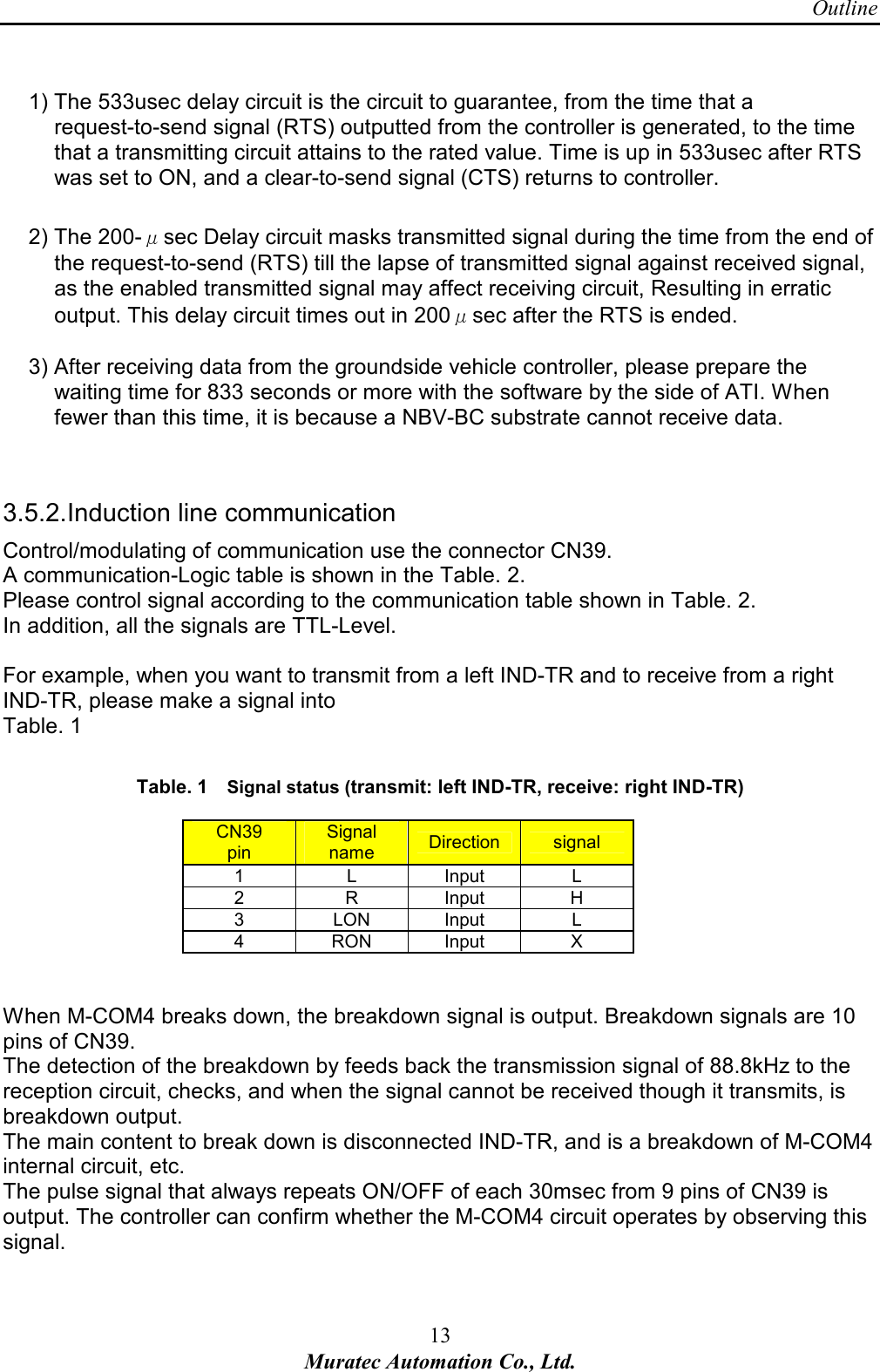 Outline 13 Muratec Automation Co., Ltd.   1) The 533usec delay circuit is the circuit to guarantee, from the time that a request-to-send signal (RTS) outputted from the controller is generated, to the time that a transmitting circuit attains to the rated value. Time is up in 533usec after RTS was set to ON, and a clear-to-send signal (CTS) returns to controller.  2) The 200-&mu;sec Delay circuit masks transmitted signal during the time from the end of the request-to-send (RTS) till the lapse of transmitted signal against received signal, as the enabled transmitted signal may affect receiving circuit, Resulting in erratic output. This delay circuit times out in 200&mu;sec after the RTS is ended.    3) After receiving data from the groundside vehicle controller, please prepare the waiting time for 833 seconds or more with the software by the side of ATI. When fewer than this time, it is because a NBV-BC substrate cannot receive data.   3.5.2. Induction line communication Control/modulating of communication use the connector CN39. A communication-Logic table is shown in the Table. 2. Please control signal according to the communication table shown in Table. 2. In addition, all the signals are TTL-Level.  For example, when you want to transmit from a left IND-TR and to receive from a right IND-TR, please make a signal into   Table. 1  Table. 1      Signal status (transmit: left IND-TR, receive: right IND-TR) CN39 pin Signal name  Direction  signal 1  L  Input  L 2  R  Input  H 3  LON  Input  L 4  RON  Input  X   When M-COM4 breaks down, the breakdown signal is output. Breakdown signals are 10 pins of CN39.   The detection of the breakdown by feeds back the transmission signal of 88.8kHz to the reception circuit, checks, and when the signal cannot be received though it transmits, is breakdown output.   The main content to break down is disconnected IND-TR, and is a breakdown of M-COM4 internal circuit, etc. The pulse signal that always repeats ON/OFF of each 30msec from 9 pins of CN39 is output. The controller can confirm whether the M-COM4 circuit operates by observing this signal.