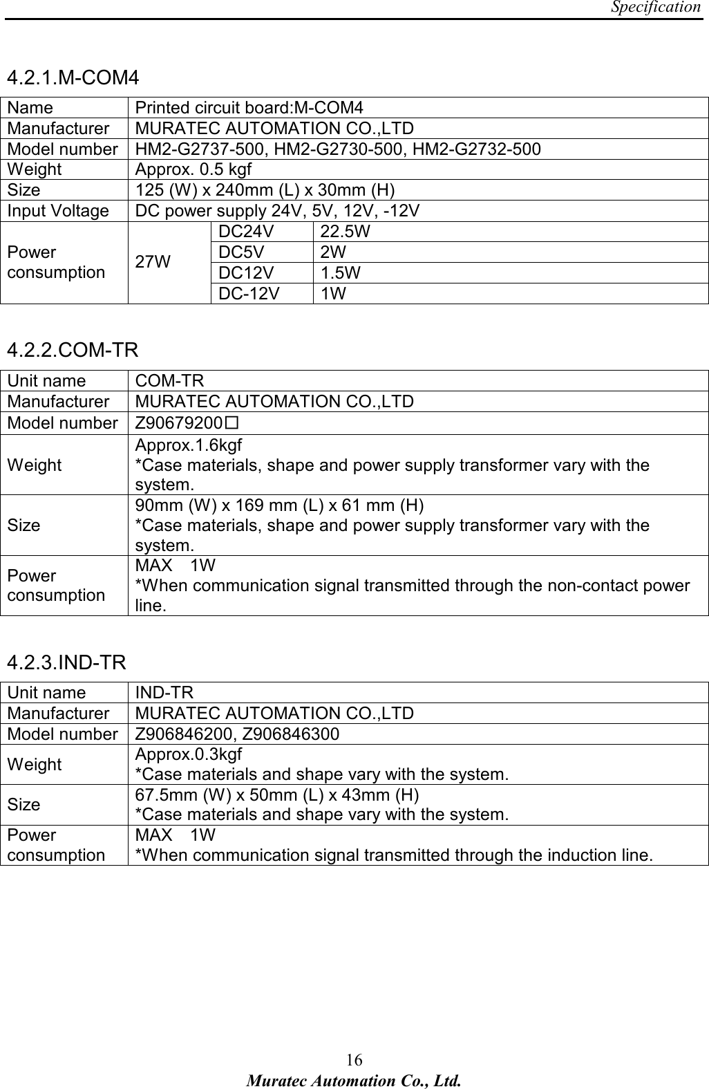 Specification 16 Muratec Automation Co., Ltd.  4.2.1. M-COM4 Name  Printed circuit board:M-COM4 Manufacturer  MURATEC AUTOMATION CO.,LTD Model number HM2-G2737-500, HM2-G2730-500, HM2-G2732-500 Weight  Approx. 0.5 kgf   Size  125 (W) x 240mm (L) x 30mm (H)       Input Voltage  DC power supply 24V, 5V, 12V, -12V DC24V  22.5W DC5V  2W DC12V  1.5W Power consumption  27W DC-12V  1W  4.2.2. COM-TR Unit name  COM-TR Manufacturer  MURATEC AUTOMATION CO.,LTD Model number Z90679200□ Weight Approx.1.6kgf     *Case materials, shape and power supply transformer vary with the system. Size 90mm (W) x 169 mm (L) x 61 mm (H)       *Case materials, shape and power supply transformer vary with the system. Power consumption MAX    1W     *When communication signal transmitted through the non-contact power line.  4.2.3. IND-TR Unit name  IND-TR Manufacturer  MURATEC AUTOMATION CO.,LTD Model number Z906846200, Z906846300 Weight  Approx.0.3kgf     *Case materials and shape vary with the system. Size  67.5mm (W) x 50mm (L) x 43mm (H)       *Case materials and shape vary with the system. Power consumption MAX    1W     *When communication signal transmitted through the induction line. 
