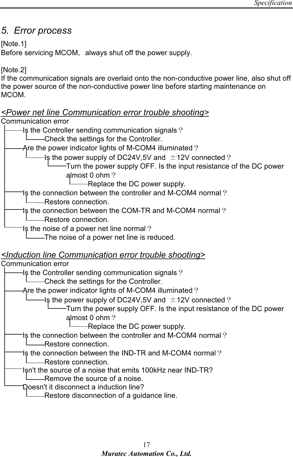 Specification 17 Muratec Automation Co., Ltd.  5.  Error process [Note.1] Before servicing MCOM，always shut off the power supply.  [Note.2] If the communication signals are overlaid onto the non-conductive power line, also shut off the power source of the non-conductive power line before starting maintenance on MCOM.  <Power net line Communication error trouble shooting> Communication error Is the Controller sending communication signals？     Check the settings for the Controller. Are the power indicator lights of M-COM4 illuminated？ Is the power supply of DC24V,5V and  &plusmn;12V connected？ Turn the power supply OFF. Is the input resistance of the DC power   almost 0 ohm？     Replace the DC power supply. Is the connection between the controller and M-COM4 normal？     Restore connection. Is the connection between the COM-TR and M-COM4 normal？     Restore connection. Is the noise of a power net line normal？     The noise of a power net line is reduced.  <Induction line Communication error trouble shooting> Communication error Is the Controller sending communication signals？     Check the settings for the Controller. Are the power indicator lights of M-COM4 illuminated？ Is the power supply of DC24V,5V and  &plusmn;12V connected？ Turn the power supply OFF. Is the input resistance of the DC power   almost 0 ohm？     Replace the DC power supply. Is the connection between the controller and M-COM4 normal？     Restore connection. Is the connection between the IND-TR and M-COM4 normal？     Restore connection. Isn't the source of a noise that emits 100kHz near IND-TR?       Remove the source of a noise.   Doesn't it disconnect a induction line?     Restore disconnection of a guidance line.   