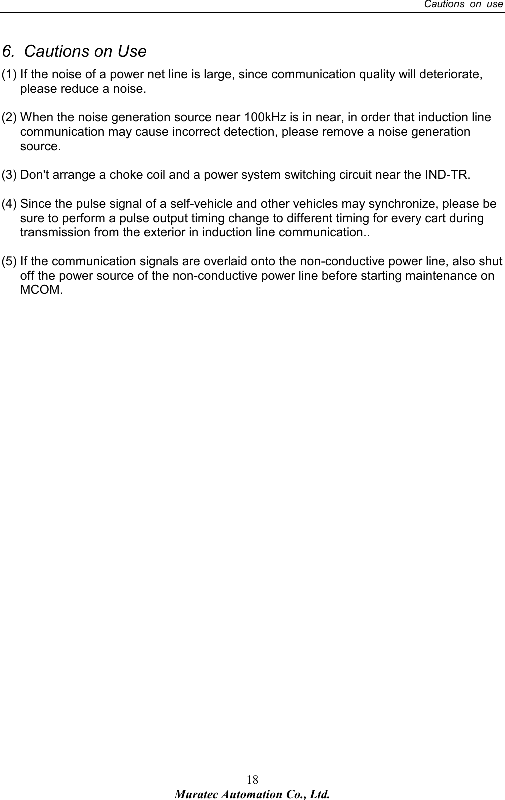   Cautions  on  use 18 Muratec Automation Co., Ltd. 6.  Cautions on Use (1) If the noise of a power net line is large, since communication quality will deteriorate, please reduce a noise.  (2) When the noise generation source near 100kHz is in near, in order that induction line communication may cause incorrect detection, please remove a noise generation source.  (3) Don't arrange a choke coil and a power system switching circuit near the IND-TR.    (4) Since the pulse signal of a self-vehicle and other vehicles may synchronize, please be sure to perform a pulse output timing change to different timing for every cart during transmission from the exterior in induction line communication..  (5) If the communication signals are overlaid onto the non-conductive power line, also shut off the power source of the non-conductive power line before starting maintenance on MCOM.   
