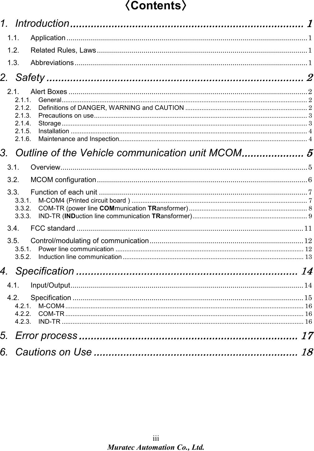 iii Muratec Automation Co., Ltd.   〈〈〈〈Contents〉〉〉〉 1. Introduction............................................................................................................................................................................................................................................................................................................................ 1111 1.1. Application .......................................................................................................................1 1.2. Related Rules, Laws........................................................................................................1 1.3. Abbreviations...................................................................................................................1 2. Safety............................................................................................................................................................................................................................................................................................................................................................ 2222 2.1. Alert Boxes ......................................................................................................................2 2.1.1. General......................................................................................................................................... 2 2.1.2. Definitions of DANGER, WARNING and CAUTION .................................................................... 2 2.1.3. Precautions on use....................................................................................................................... 3 2.1.4. Storage ......................................................................................................................................... 3 2.1.5. Installation .................................................................................................................................... 4 2.1.6. Maintenance and Inspection......................................................................................................... 4 3. Outline of the Vehicle communication unit MCOM.................................................................................... 5555 3.1. Overview..........................................................................................................................5 3.2. MCOM configuration........................................................................................................6 3.3. Function of each unit .......................................................................................................7 3.3.1. M-COM4 (Printed circuit board ) .................................................................................................. 7 3.3.2. COM-TR (power line COMmunication TRansformer) .................................................................. 8 3.3.3. IND-TR (INDuction line communication TRansformer)................................................................ 9 3.4. FCC standard ................................................................................................................11 3.5. Control/modulating of communication............................................................................12 3.5.1. Power line communication ......................................................................................................... 12 3.5.2. Induction line communication ..................................................................................................... 13 4. Specification............................................................................................................................................................................................................................................................................................................ 14141414 4.1. Input/Output...................................................................................................................14 4.2. Specification ..................................................................................................................15 4.2.1. M-COM4 ..................................................................................................................................... 16 4.2.2. COM-TR ..................................................................................................................................... 16 4.2.3. IND-TR ....................................................................................................................................... 16 5. Error process........................................................................................................................................................................................................................................................................................................ 17171717 6. Cautions on Use.................................................................................................................................................................................................................................................................................... 18181818 