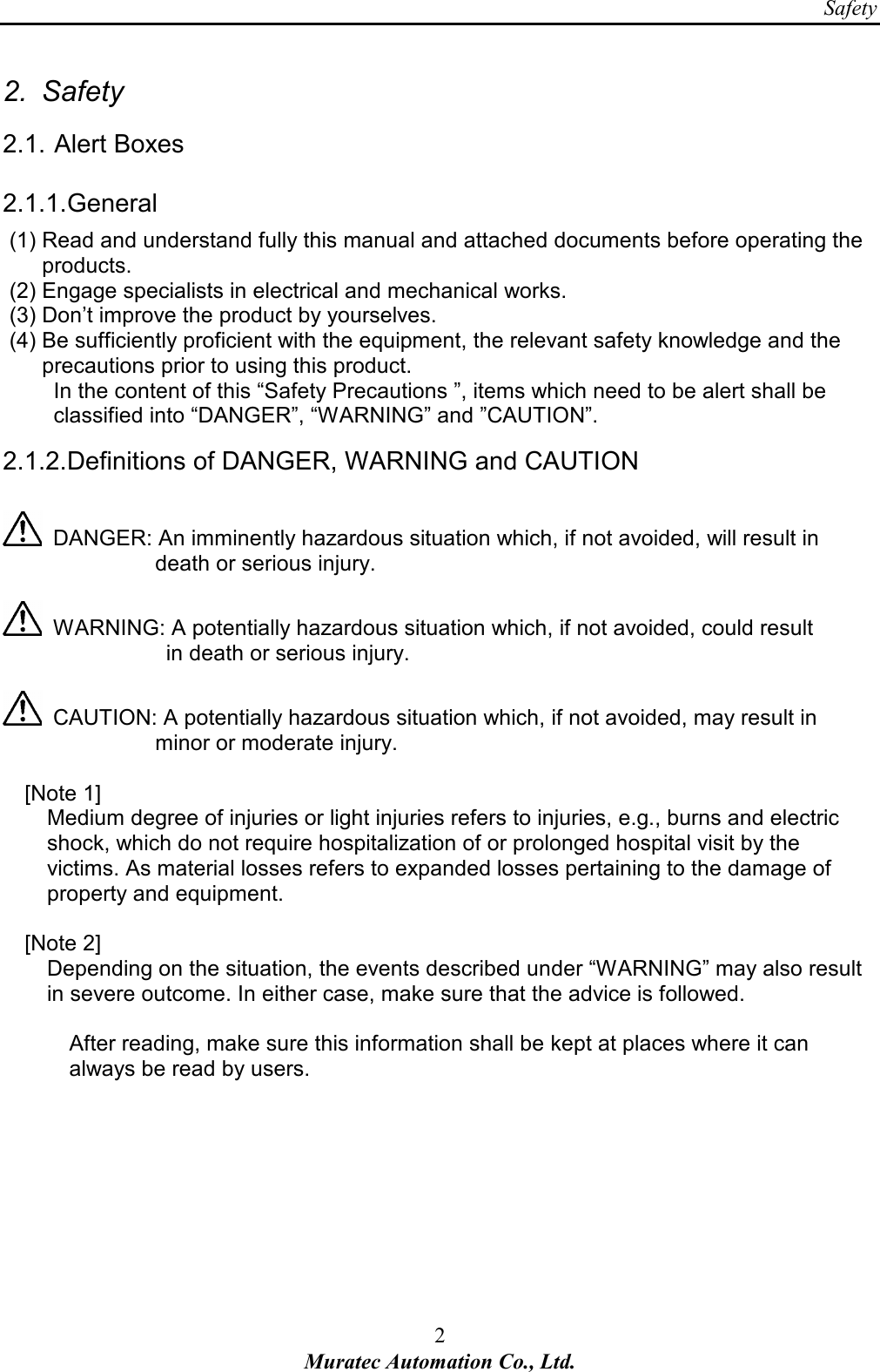 Safety 2 Muratec Automation Co., Ltd.  2.  Safety 2.1. Alert Boxes 2.1.1. General (1) Read and understand fully this manual and attached documents before operating the products. (2) Engage specialists in electrical and mechanical works. (3) Don&rsquo;t improve the product by yourselves. (4) Be sufficiently proficient with the equipment, the relevant safety knowledge and the precautions prior to using this product. In the content of this &ldquo;Safety Precautions &rdquo;, items which need to be alert shall be classified into &ldquo;DANGER&rdquo;, &ldquo;WARNING&rdquo; and &rdquo;CAUTION&rdquo;. 2.1.2. Definitions of DANGER, WARNING and CAUTION    DANGER: An imminently hazardous situation which, if not avoided, will result in                             death or serious injury.    WARNING: A potentially hazardous situation which, if not avoided, could result                                 in death or serious injury.    CAUTION: A potentially hazardous situation which, if not avoided, may result in                               minor or moderate injury.      [Note 1]   Medium degree of injuries or light injuries refers to injuries, e.g., burns and electric shock, which do not require hospitalization of or prolonged hospital visit by the victims. As material losses refers to expanded losses pertaining to the damage of property and equipment.      [Note 2]   Depending on the situation, the events described under &ldquo;WARNING&rdquo; may also result in severe outcome. In either case, make sure that the advice is followed.  After reading, make sure this information shall be kept at places where it can always be read by users.   