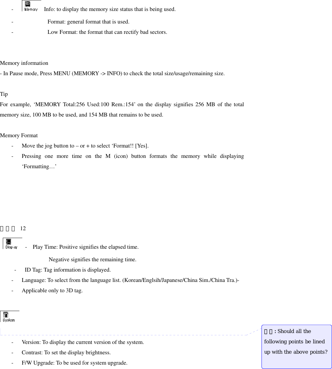-   Info: to display the memory size status that is being used. -          Format: general format that is used. -                   Low Format: the format that can rectify bad sectors.   Memory information - In Pause mode, Press MENU (MEMORY -&gt; INFO) to check the total size/usage/remaining size.     Tip For example, ‘MEMORY Total:256 Used:100 Rem.:154’ on the display signifies 256 MB of the total memory size, 100 MB to be used, and 154 MB that remains to be used.  Memory Format - Move the jog button to – or + to select ‘Format!! [Yes]. - Pressing one more time on the M (icon) button formats the memory while displaying ‘Formatting…’      페이지 12    -    Play Time: Positive signifies the elapsed time.                  Negative signifies the remaining time.      -   ID Tag: Tag information is displayed. - Language: To select from the language list. (Korean/Englsih/Japanese/China Sim./China Tra.)-     - Applicable only to 3D tag.    - Version: To display the current version of the system. - Contrast: To set the display brightness. - F/W Upgrade: To be used for system upgrade. 메모: Should all the following points be lined up with the above points? 