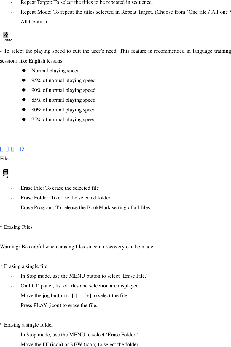- Repeat Target: To select the titles to be repeated in sequence. - Repeat Mode: To repeat the titles selected in Repeat Target. (Choose from ‘One file / All one / All Contin.)  - To select the playing speed to suit the user’s need. This feature is recommended in language training sessions like English lessons. z Normal playing speed z 95% of normal playing speed z 90% of normal playing speed z 85% of normal playing speed z 80% of normal playing speed z 75% of normal playing speed   페이지 15 File  - Erase File: To erase the selected file - Erase Folder: To erase the selected folder - Erase Program: To release the BookMark setting of all files.  * Erasing Files  Warning: Be careful when erasing files since no recovery can be made.  * Erasing a single file - In Stop mode, use the MENU button to select ‘Erase File.’ - On LCD panel, list of files and selection are displayed. - Move the jog button to [-] or [+] to select the file. - Press PLAY (icon) to erase the file.  * Erasing a single folder - In Stop mode, use the MENU to select ‘Erase Folder.’ - Move the FF (icon) or REW (icon) to select the folder. 