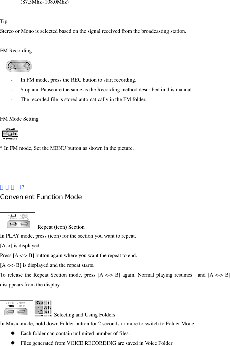 (87.5Mhz~108.0Mhz)  Tip Stereo or Mono is selected based on the signal received from the broadcasting station.  FM Recording  - In FM mode, press the REC button to start recording. - Stop and Pause are the same as the Recording method described in this manual. - The recorded file is stored automatically in the FM folder.  FM Mode Setting  * In FM mode, Set the MENU button as shown in the picture.    페이지 17 Convenient Function Mode    Repeat (icon) Section In PLAY mode, press (icon) for the section you want to repeat. [A-&gt;] is displayed. Press [A &lt;-&gt; B] button again where you want the repeat to end. [A &lt;-&gt; B] is displayed and the repeat starts. To release the Repeat Section mode, press [A &lt;-&gt; B] again. Normal playing resumes  and [A &lt;-&gt; B] disappears from the display.    Selecting and Using Folders In Music mode, hold down Folder button for 2 seconds or more to switch to Folder Mode. z Each folder can contain unlimited number of files. z Files generated from VOICE RECORDING are saved in Voice Folder 