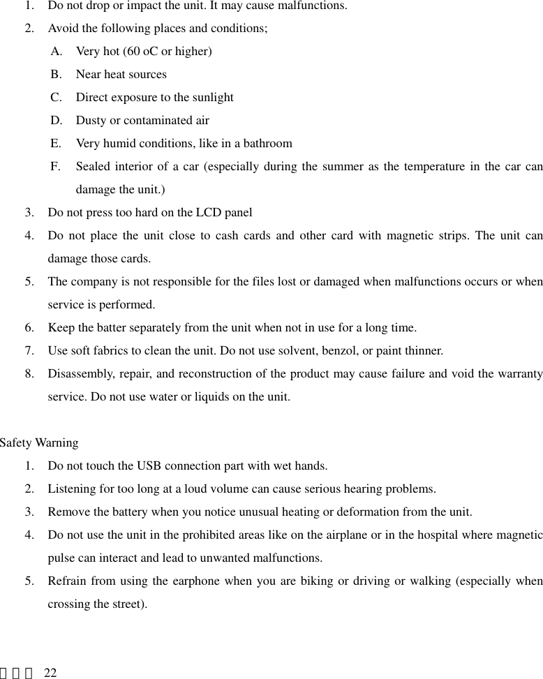 1. Do not drop or impact the unit. It may cause malfunctions. 2. Avoid the following places and conditions; A. Very hot (60 oC or higher) B. Near heat sources C. Direct exposure to the sunlight D. Dusty or contaminated air E. Very humid conditions, like in a bathroom F. Sealed interior of a car (especially during the summer as the temperature in the car can damage the unit.) 3. Do not press too hard on the LCD panel 4. Do not place the unit close to cash cards and other card with magnetic strips. The unit can damage those cards. 5. The company is not responsible for the files lost or damaged when malfunctions occurs or when service is performed. 6. Keep the batter separately from the unit when not in use for a long time. 7. Use soft fabrics to clean the unit. Do not use solvent, benzol, or paint thinner. 8. Disassembly, repair, and reconstruction of the product may cause failure and void the warranty service. Do not use water or liquids on the unit.  Safety Warning 1. Do not touch the USB connection part with wet hands. 2. Listening for too long at a loud volume can cause serious hearing problems. 3. Remove the battery when you notice unusual heating or deformation from the unit. 4. Do not use the unit in the prohibited areas like on the airplane or in the hospital where magnetic pulse can interact and lead to unwanted malfunctions. 5. Refrain from using the earphone when you are biking or driving or walking (especially when crossing the street).   페이지 22 