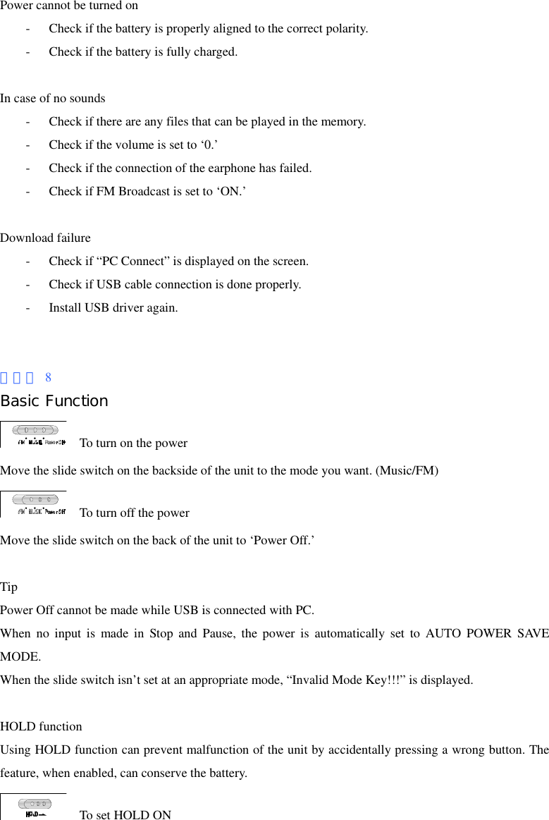 Power cannot be turned on - Check if the battery is properly aligned to the correct polarity. - Check if the battery is fully charged.  In case of no sounds - Check if there are any files that can be played in the memory. - Check if the volume is set to ‘0.’ - Check if the connection of the earphone has failed. - Check if FM Broadcast is set to ‘ON.’  Download failure - Check if “PC Connect” is displayed on the screen. - Check if USB cable connection is done properly. - Install USB driver again.   페이지 8 Basic Function     To turn on the power Move the slide switch on the backside of the unit to the mode you want. (Music/FM)   To turn off the power Move the slide switch on the back of the unit to ‘Power Off.’  Tip Power Off cannot be made while USB is connected with PC. When no input is made in Stop and Pause, the power is automatically set to AUTO POWER SAVE MODE. When the slide switch isn’t set at an appropriate mode, “Invalid Mode Key!!!” is displayed.  HOLD function Using HOLD function can prevent malfunction of the unit by accidentally pressing a wrong button. The feature, when enabled, can conserve the battery.     To set HOLD ON 