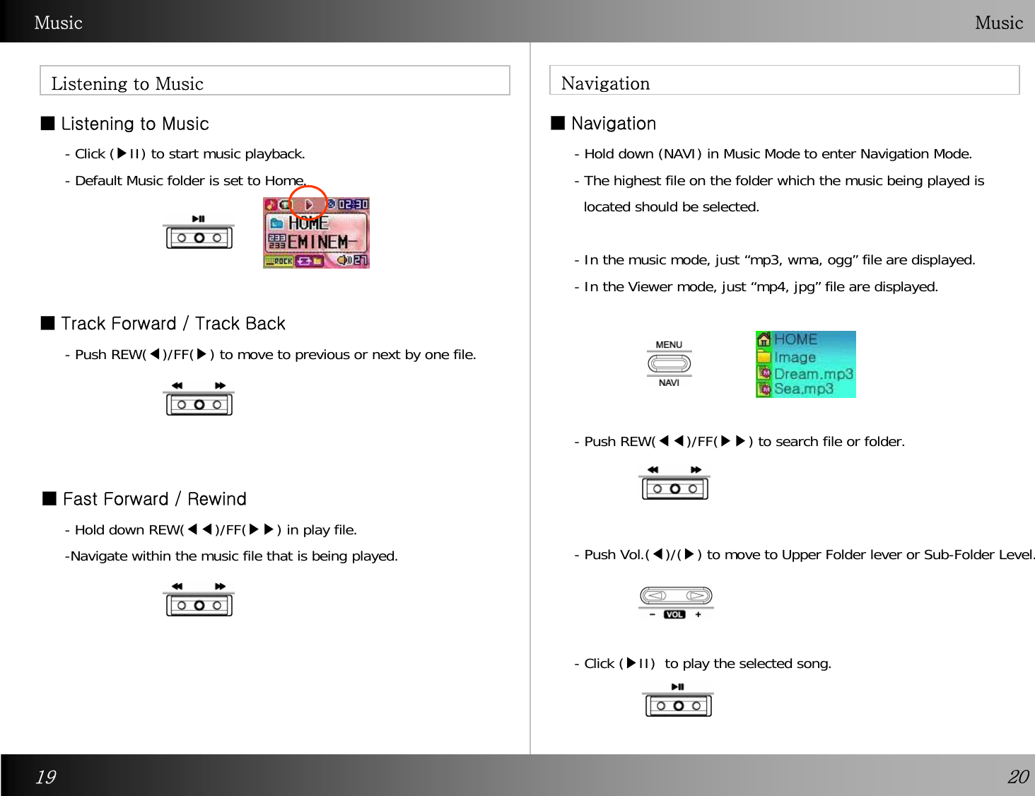 Music  Music■ Listening to Music    ■Navigation Listening to Music Navigation■ Track Forward / Track Back ■Fast Forward / Rewind- Click (▶II) to start music playback. - Default Music folder is set to Home.  - Push REW(◀)/FF(▶) to move to previous or next by one file.   -Hold down REW(◀◀)/FF(▶▶) in play file. -Navigate within the music file that is being played.   - Hold down (NAVI) in Music Mode to enter Navigation Mode. - The highest file on the folder which the music being played islocated should be selected. - In the music mode, just “mp3, wma, ogg” file are displayed. - In the Viewer mode, just “mp4, jpg” file are displayed. - Push REW(◀◀)/FF(▶▶) to search file or folder. - Push Vol.(◀)/(▶) to move to Upper Folder lever or Sub-Folder Level. - Click (▶II)  to play the selected song. 19 20