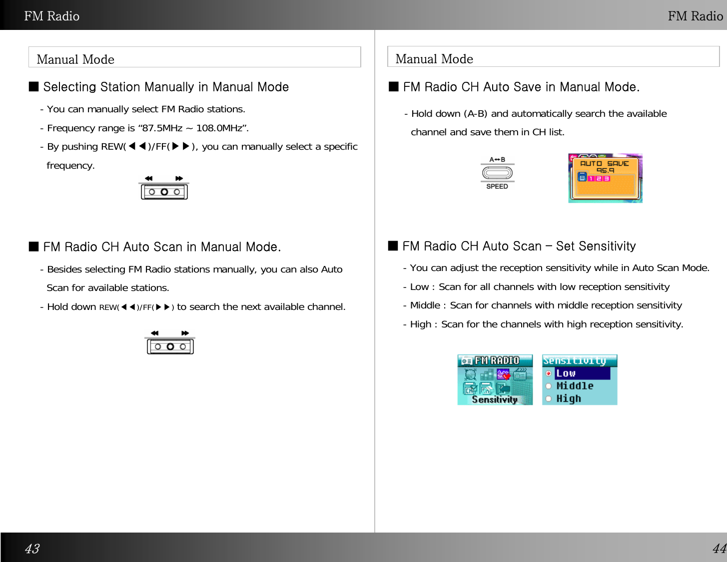 FM Radio FM RadioManual ModeManual Mode  ■ FM Radio CH Auto Scan – Set Sensitivity■ Selecting Station Manually in Manual Mode- You can manually select FM Radio stations. - Frequency range is “87.5MHz ~ 108.0MHz”. - By pushing REW(◀◀)/FF(▶▶), you can manually select a specificfrequency.  ■ FM Radio CH Auto Scan in Manual Mode.- Besides selecting FM Radio stations manually, you can also AutoScan for available stations. -Hold down REW(◀◀)/FF(▶▶)to search the next available channel. ■ FM Radio CH Auto Save in Manual Mode.- Hold down (A-B) and automatically search the availablechannel and save them in CH list. 43 44- You can adjust the reception sensitivity while in Auto Scan Mode. - Low : Scan for all channels with low reception sensitivity- Middle : Scan for channels with middle reception sensitivity- High : Scan for the channels with high reception sensitivity. 