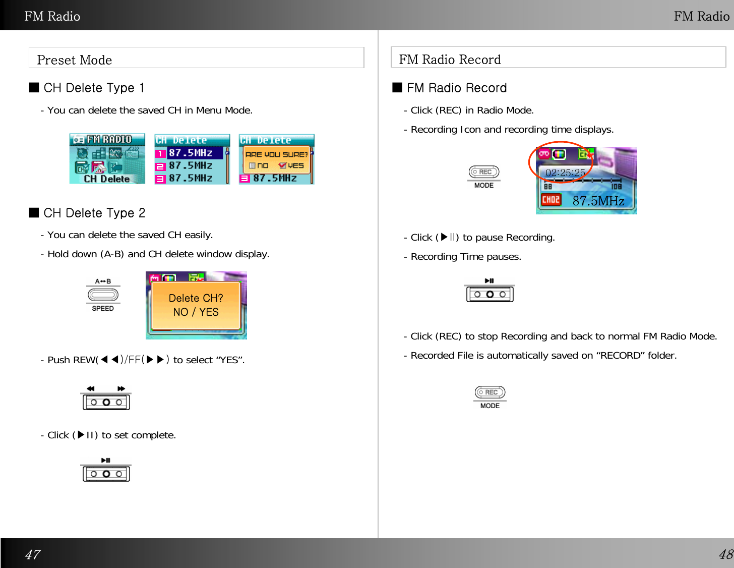 FM Radio FM RadioPreset Mode ■CH Delete Type 1■CH Delete Type 2FM Radio Record■ FM Radio Record- You can delete the saved CH in Menu Mode.- You can delete the saved CH easily.- Hold down (A-B) and CH delete window display. 87.5MHzDelete CH? NO / YES- Push REW(◀◀)/FF(▶▶) to select “YES”.- Click (▶II) to set complete.- Click (REC) in Radio Mode.- Recording Icon and recording time displays.- Click (▶II) to pause Recording. - Recording Time pauses.- Click (REC) to stop Recording and back to normal FM Radio Mode. - Recorded File is automatically saved on “RECORD” folder. 87.5MHz02:25:2547 48