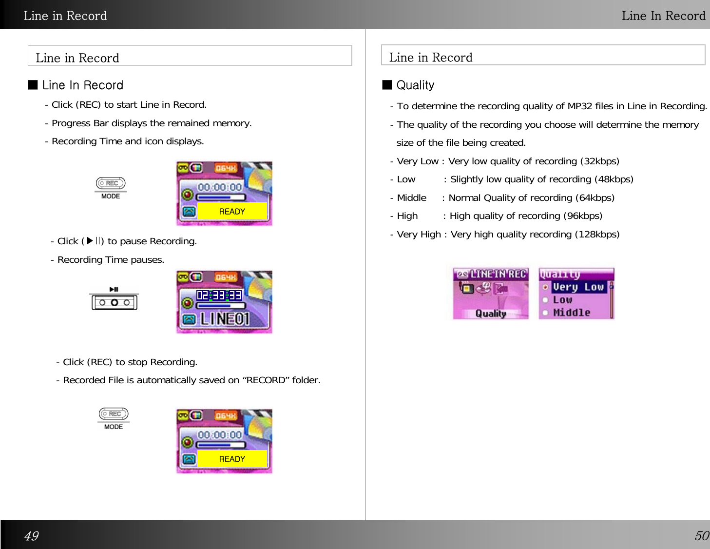 Line in Record Line In RecordLine in Record■Line In RecordLine in Record- Click (REC) to start Line in Record.- Progress Bar displays the remained memory.- Recording Time and icon displays.  - Click (▶II) to pause Recording. - Recording Time pauses.- Click (REC) to stop Recording. - Recorded File is automatically saved on “RECORD” folder. READY■Quality- To determine the recording quality of MP32 files in Line in Recording. - The quality of the recording you choose will determine the memory size of the file being created. - Very Low : Very low quality of recording (32kbps) - Low         : Slightly low quality of recording (48kbps)- Middle     : Normal Quality of recording (64kbps) - High        : High quality of recording (96kbps)  - Very High : Very high quality recording (128kbps) READY49 50