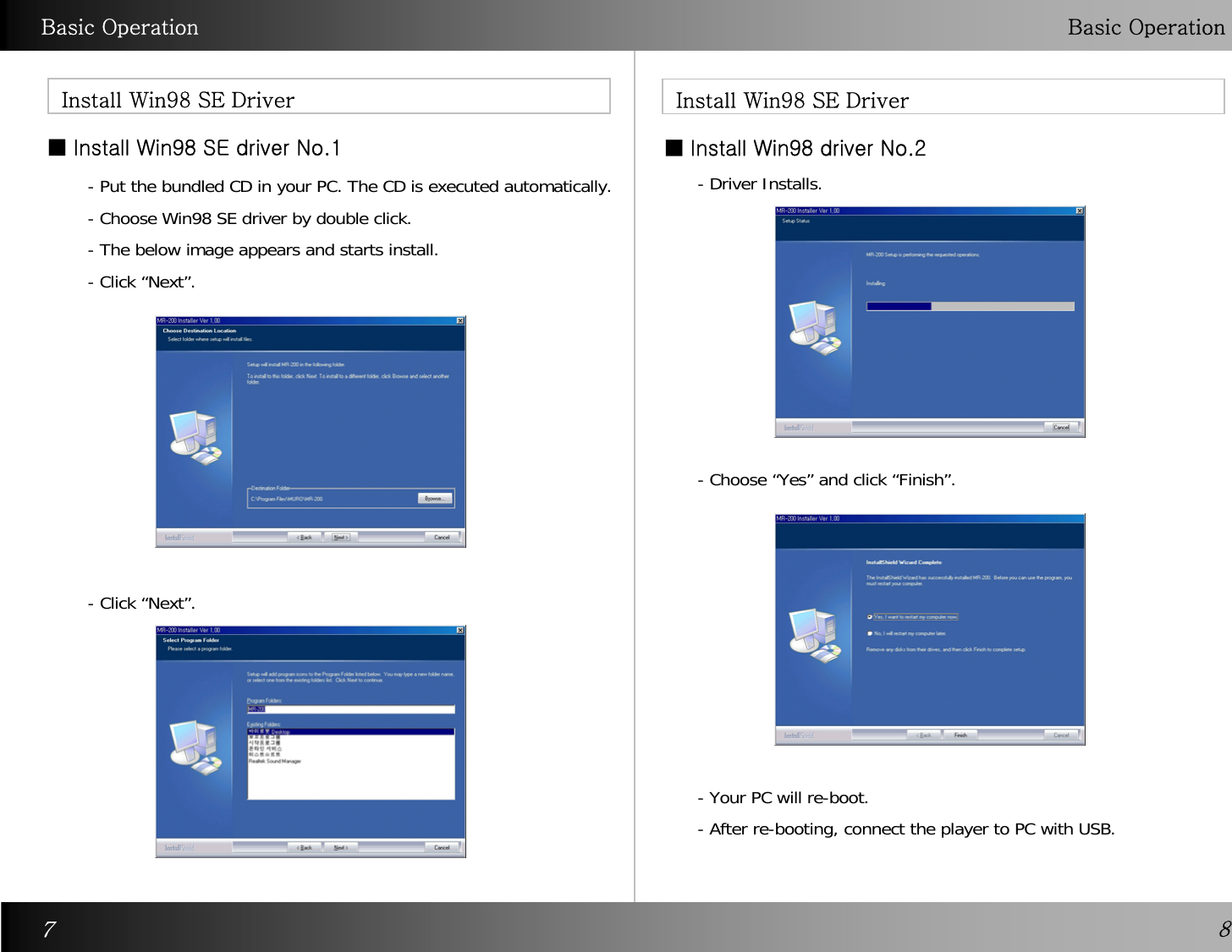 Basic Operation Basic OperationInstall Win98 SE Driver  Install Win98 SE Driver■ Install Win98 SE driver No.187- Put the bundled CD in your PC. The CD is executed automatically.- Choose Win98 SE driver by double click.  - The below image appears and starts install. - Click “Next”.- Driver Installs.- Click “Next”.- Choose “Yes” and click “Finish”.- Your PC will re-boot.- After re-booting, connect the player to PC with USB.■ Install Win98 driver No.2