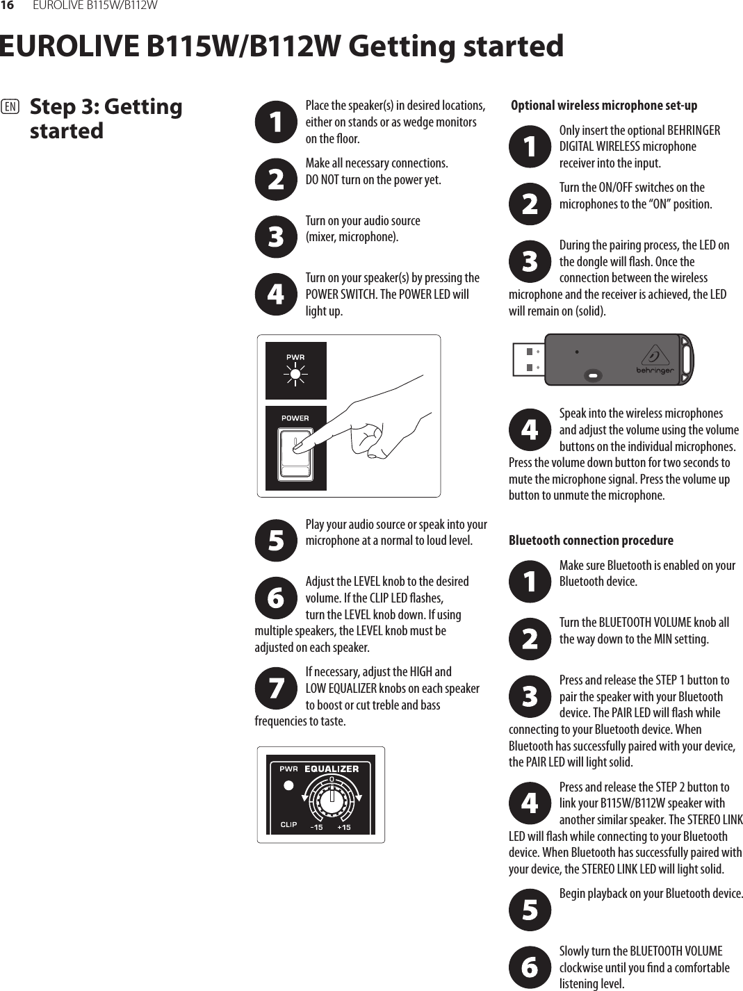16 EUR O L I V E  B115 W/ B112 WEUROLIVE B115W/B112W Getting started(EN)  Step 3: Getting startedPlace the speaker(s) in desired locations, either on stands or as wedge monitors onthe oor.Make all necessary connections. DONOTturn on the power yet. Turn on your audio source (mixer,microphone). Turn on your speaker(s) by pressing the POWER SWITCH. The POWER LED will light up.Play your audio source or speak into your microphone at a normal to loud level. Adjust the LEVEL knob to the desired volume. If the CLIP LED ashes, turntheLEVEL knob down. If using multiple speakers, the LEVEL knob must be adjustedon eachspeaker.If necessary, adjust the HIGH and LOWEQUALIZER knobs on each speaker toboost or cut treble and bass frequencies to taste. Optional wireless microphone set-upOnly insert the optional BEHRINGER DIGITAL WIRELESS microphone receiverinto the input.Turn the ON/OFF switches on the microphones to the “ON” position. During the pairing process, the LED on the dongle will ash. Once the connection between the wireless microphone and the receiver is achieved, the LED will remain on (solid).Speak into the wireless microphones andadjust the volume using the volume buttons on the individual microphones. Press the volume down button for two seconds to mute the microphone signal. Press the volume up button to unmute the microphone.Bluetooth connection procedureMake sure Bluetooth is enabled on your Bluetooth device. Turn the BLUETOOTH VOLUME knob all the way down to the MIN setting. Press and release the STEP 1 button to pair the speaker with your Bluetooth device. The PAIR LED will ash while connecting to your Bluetooth device. When Bluetooth has successfully paired with your device, thePAIR LED will light solid.Press and release the STEP 2 button to link your B115W/B112W speaker with another similar speaker. The STEREO LINK LED will ash while connecting to your Bluetooth device. When Bluetooth has successfully paired with your device, the STEREO LINK LED will light solid.Begin playback on your Bluetooth device.  Slowly turn the BLUETOOTH VOLUME clockwise until you nd a comfortable listening level.