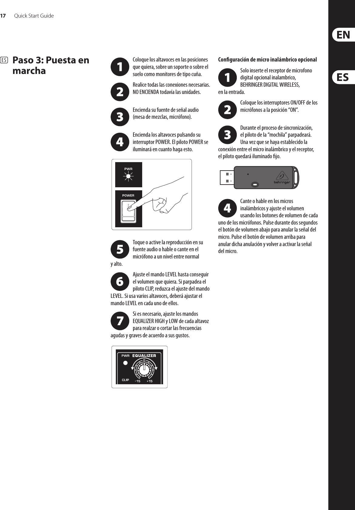 17 Quick Start GuideEUROLIVE B115W/B112W Getting started(ES)  Paso 3: Puesta en marchaColoque los altavoces en las posiciones que quiera, sobre un soporte o sobre el suelo como monitores de tipo cuña.Realice todas las conexiones necesarias. NO ENCIENDA todavía las unidades. Encienda su fuente de señal audio (mesade mezclas, micrófono). Encienda los altavoces pulsando su interruptor POWER. El piloto POWER se iluminará en cuanto haga esto. Toque o active la reproducción en su fuente audio o hable o cante en el micrófono a un nivel entre normal yalto.Ajuste el mando LEVEL hasta conseguir el volumen que quiera. Si parpadea el piloto CLIP, reduzca el ajuste del mando LEVEL. Si usa varios altavoces, deberá ajustar el mando LEVEL en cada uno de ellos.Si es necesario, ajuste los mandos EQUALIZER HIGH y LOW de cada altavoz para realzar o cortar las frecuencias agudas y graves de acuerdo a sus gustos.Conguración de micro inalámbrico opcionalSolo inserte el receptor de microfono digital opcional inalambrico, BEHRINGER DIGITAL WIRELESS,  en la entrada.Coloque los interruptores ON/OFF de los micrófonos a la posición “ON”. Durante el proceso de sincronización, elpiloto de la “mochila” parpadeará. Unavez que se haya establecido la conexión entre el micro inalámbrico y el receptor, elpiloto quedará iluminado jo. Cante o hable en los micros inalámbricos y ajuste el volumen usando los botones de volumen de cada uno de los micrófonos. Pulse durante dos segundos el botón de volumen abajo para anular la señal del micro. Pulseel botón de volumen arriba para anular dicha anulación y volver a activar la señal del micro.