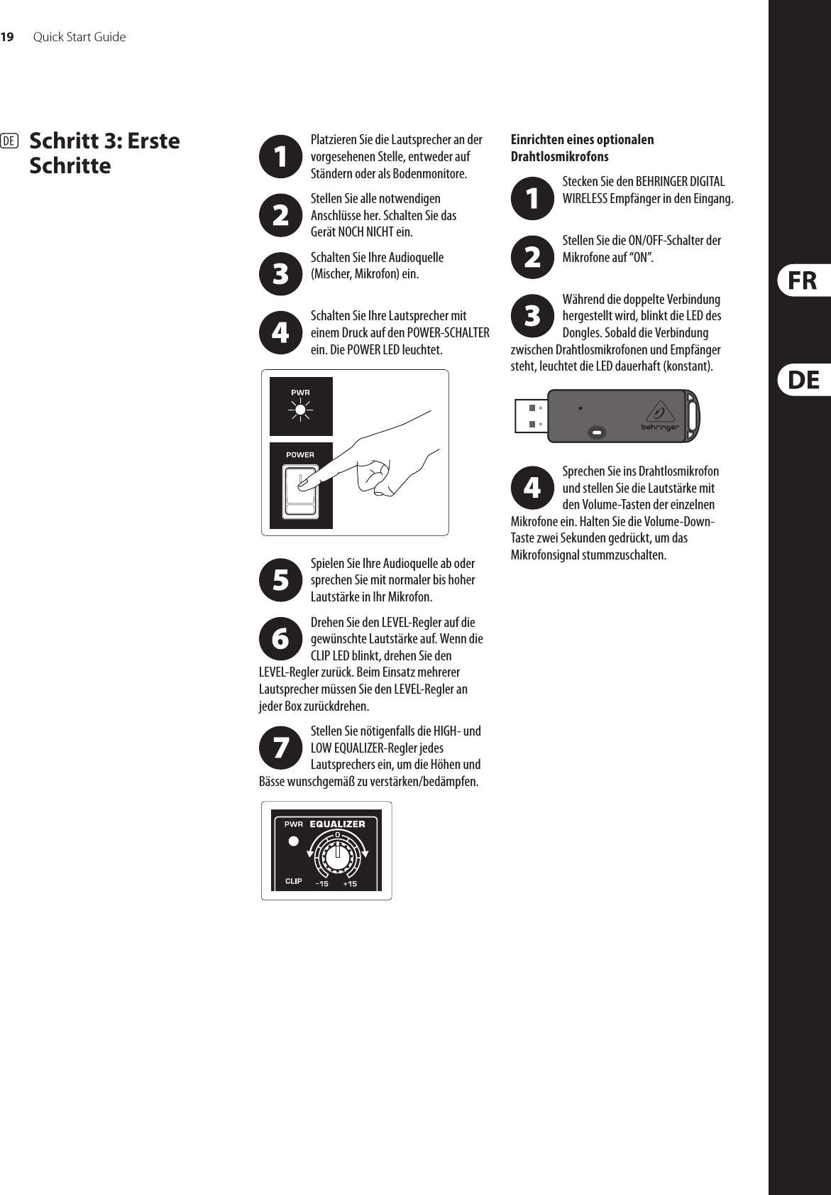 19 Quick Start GuideEUROLIVE B115W/B112W Getting started(DE)  Schritt 3: Erste SchrittePlatzieren Sie die Lautsprecher an der vorgesehenen Stelle, entweder auf Ständern oder als Bodenmonitore.Stellen Sie alle notwendigen Anschlüsseher. Schalten Sie das GerätNOCHNICHTein.Schalten Sie Ihre Audioquelle (Mischer,Mikrofon) ein. Schalten Sie Ihre Lautsprecher mit einem Druck auf den POWER-SCHALTER ein. DiePOWER LED leuchtet. Spielen Sie Ihre Audioquelle ab oder sprechen Sie mit normaler bis hoher Lautstärke in Ihr Mikrofon.Drehen Sie den LEVEL-Regler auf die gewünschte Lautstärke auf. Wenn die CLIP LED blinkt, drehen Sie den LEVEL-Regler zurück. Beim Einsatz mehrerer Lautsprecher müssen Sie den LEVEL-Regler an jeder Box zurückdrehen.Stellen Sie nötigenfalls die HIGH- und LOW EQUALIZER-Regler jedes Lautsprechers ein, um die Höhen und Bässe wunschgemäß zu verstärken/bedämpfen. Einrichten eines optionalen DrahtlosmikrofonsStecken Sie den BEHRINGER DIGITAL WIRELESS Empfänger in den Eingang. Stellen Sie die ON/OFF-Schalter der Mikrofone auf “ON”. Während die doppelte Verbindung hergestellt wird, blinkt die LED des Dongles. Sobald die Verbindung zwischen Drahtlosmikrofonen und Empfänger steht, leuchtet die LED dauerhaft (konstant). Sprechen Sie ins Drahtlosmikrofon undstellen Sie die Lautstärke mit denVolume-Tasten der einzelnen Mikrofoneein. Halten Sie die Volume-Down-Tastezwei Sekunden gedrückt, um das Mikrofonsignalstummzuschalten.