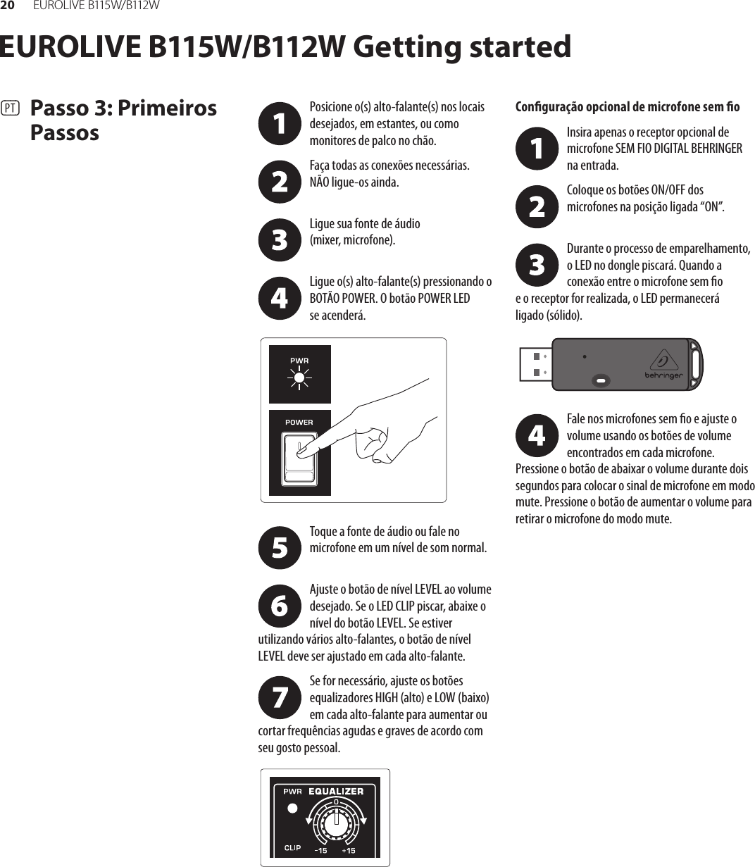 20 EUR O L I V E  B115 W/ B112 W(PT)  Passo 3: Primeiros PassosPosicione o(s) alto-falante(s) nos locais desejados, em estantes, ou como monitores de palco no chão.Faça todas as conexões necessárias. NÃOligue-os ainda. Ligue sua fonte de áudio (mixer,microfone). Ligue o(s) alto-falante(s) pressionando o BOTÃO POWER. O botão POWER LED seacenderá.Toque a fonte de áudio ou fale no microfone em um nível de som normal. Ajuste o botão de nível LEVEL ao volume desejado. Se o LED CLIP piscar, abaixe o nível do botão LEVEL. Se estiver utilizando vários alto-falantes, o botão de nível LEVEL deve ser ajustado em cada alto-falante.Se for necessário, ajuste os botões equalizadores HIGH (alto) e LOW (baixo) em cada alto-falante para aumentar ou cortar frequências agudas e graves de acordo com seu gosto pessoal.Conguração opcional de microfone sem oInsira apenas o receptor opcional de microfone SEM FIO DIGITAL BEHRINGER na entrada.Coloque os botões ON/OFF dos microfones na posição ligada “ON”. Durante o processo de emparelhamento, o LED no dongle piscará. Quando a conexão entre o microfone sem o eoreceptor for realizada, o LED permanecerá ligado(sólido). Fale nos microfones sem o e ajuste o volume usando os botões de volume encontrados em cada microfone.  Pressione o botão de abaixar o volume durante dois segundos para colocar o sinal de microfone em modo mute. Pressione o botão de aumentar o volume para retirar o microfone do modo mute.EUROLIVE B115W/B112W Getting started